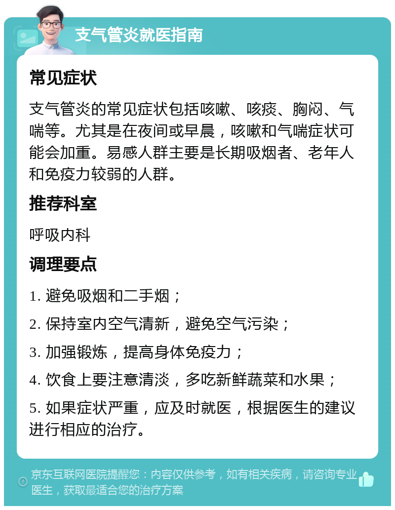 支气管炎就医指南 常见症状 支气管炎的常见症状包括咳嗽、咳痰、胸闷、气喘等。尤其是在夜间或早晨，咳嗽和气喘症状可能会加重。易感人群主要是长期吸烟者、老年人和免疫力较弱的人群。 推荐科室 呼吸内科 调理要点 1. 避免吸烟和二手烟； 2. 保持室内空气清新，避免空气污染； 3. 加强锻炼，提高身体免疫力； 4. 饮食上要注意清淡，多吃新鲜蔬菜和水果； 5. 如果症状严重，应及时就医，根据医生的建议进行相应的治疗。