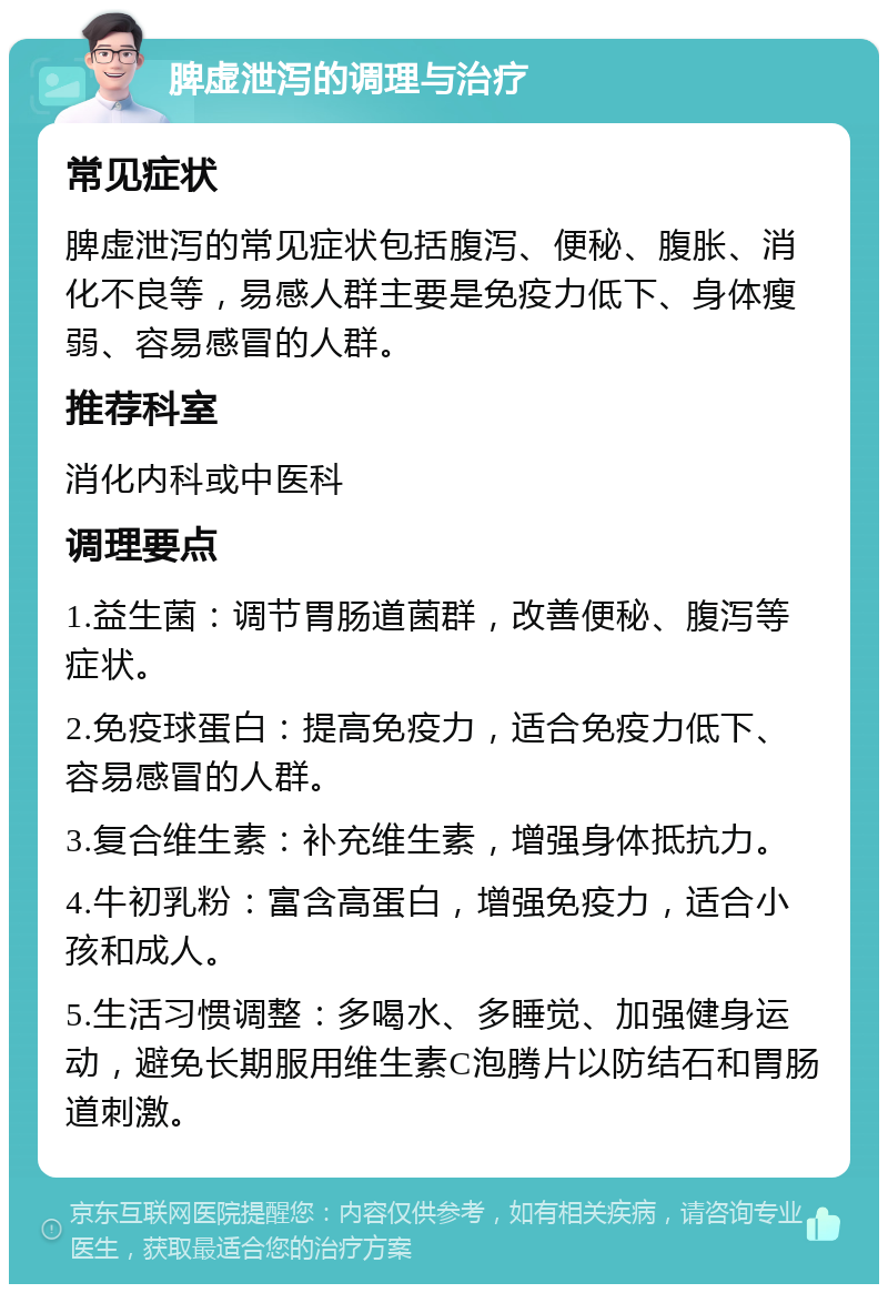 脾虚泄泻的调理与治疗 常见症状 脾虚泄泻的常见症状包括腹泻、便秘、腹胀、消化不良等，易感人群主要是免疫力低下、身体瘦弱、容易感冒的人群。 推荐科室 消化内科或中医科 调理要点 1.益生菌：调节胃肠道菌群，改善便秘、腹泻等症状。 2.免疫球蛋白：提高免疫力，适合免疫力低下、容易感冒的人群。 3.复合维生素：补充维生素，增强身体抵抗力。 4.牛初乳粉：富含高蛋白，增强免疫力，适合小孩和成人。 5.生活习惯调整：多喝水、多睡觉、加强健身运动，避免长期服用维生素C泡腾片以防结石和胃肠道刺激。