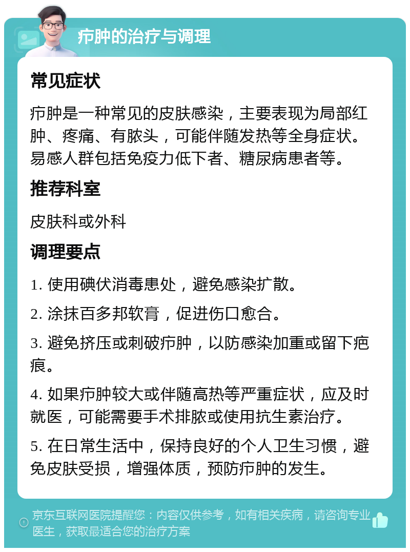 疖肿的治疗与调理 常见症状 疖肿是一种常见的皮肤感染，主要表现为局部红肿、疼痛、有脓头，可能伴随发热等全身症状。易感人群包括免疫力低下者、糖尿病患者等。 推荐科室 皮肤科或外科 调理要点 1. 使用碘伏消毒患处，避免感染扩散。 2. 涂抹百多邦软膏，促进伤口愈合。 3. 避免挤压或刺破疖肿，以防感染加重或留下疤痕。 4. 如果疖肿较大或伴随高热等严重症状，应及时就医，可能需要手术排脓或使用抗生素治疗。 5. 在日常生活中，保持良好的个人卫生习惯，避免皮肤受损，增强体质，预防疖肿的发生。