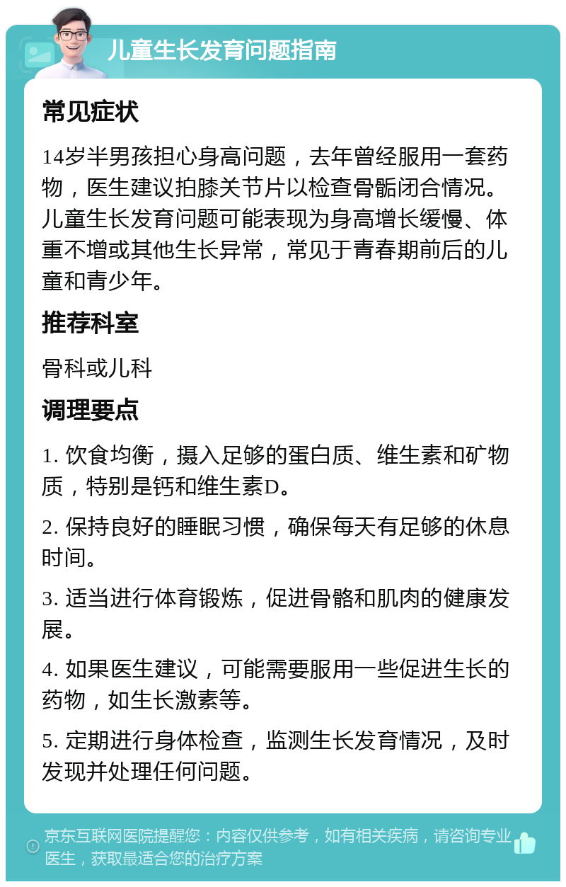 儿童生长发育问题指南 常见症状 14岁半男孩担心身高问题，去年曾经服用一套药物，医生建议拍膝关节片以检查骨骺闭合情况。儿童生长发育问题可能表现为身高增长缓慢、体重不增或其他生长异常，常见于青春期前后的儿童和青少年。 推荐科室 骨科或儿科 调理要点 1. 饮食均衡，摄入足够的蛋白质、维生素和矿物质，特别是钙和维生素D。 2. 保持良好的睡眠习惯，确保每天有足够的休息时间。 3. 适当进行体育锻炼，促进骨骼和肌肉的健康发展。 4. 如果医生建议，可能需要服用一些促进生长的药物，如生长激素等。 5. 定期进行身体检查，监测生长发育情况，及时发现并处理任何问题。