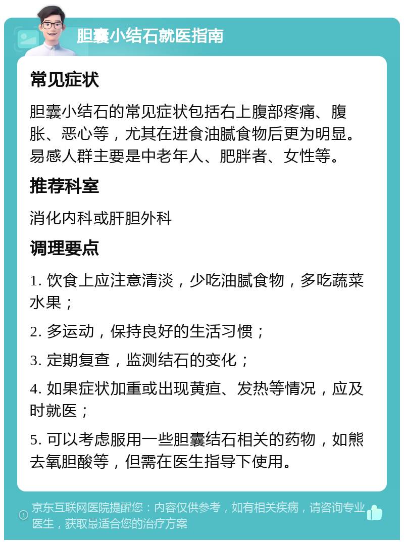 胆囊小结石就医指南 常见症状 胆囊小结石的常见症状包括右上腹部疼痛、腹胀、恶心等，尤其在进食油腻食物后更为明显。易感人群主要是中老年人、肥胖者、女性等。 推荐科室 消化内科或肝胆外科 调理要点 1. 饮食上应注意清淡，少吃油腻食物，多吃蔬菜水果； 2. 多运动，保持良好的生活习惯； 3. 定期复查，监测结石的变化； 4. 如果症状加重或出现黄疸、发热等情况，应及时就医； 5. 可以考虑服用一些胆囊结石相关的药物，如熊去氧胆酸等，但需在医生指导下使用。