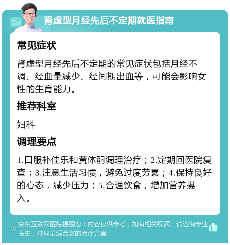 肾虚型月经先后不定期就医指南 常见症状 肾虚型月经先后不定期的常见症状包括月经不调、经血量减少、经间期出血等，可能会影响女性的生育能力。 推荐科室 妇科 调理要点 1.口服补佳乐和黄体酮调理治疗；2.定期回医院复查；3.注意生活习惯，避免过度劳累；4.保持良好的心态，减少压力；5.合理饮食，增加营养摄入。