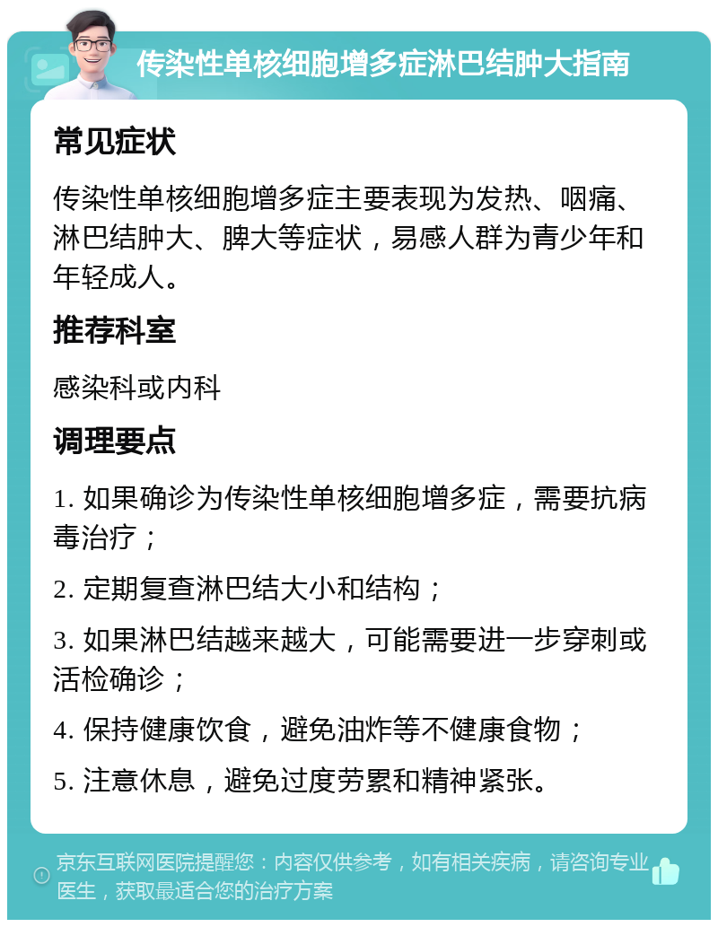 传染性单核细胞增多症淋巴结肿大指南 常见症状 传染性单核细胞增多症主要表现为发热、咽痛、淋巴结肿大、脾大等症状，易感人群为青少年和年轻成人。 推荐科室 感染科或内科 调理要点 1. 如果确诊为传染性单核细胞增多症，需要抗病毒治疗； 2. 定期复查淋巴结大小和结构； 3. 如果淋巴结越来越大，可能需要进一步穿刺或活检确诊； 4. 保持健康饮食，避免油炸等不健康食物； 5. 注意休息，避免过度劳累和精神紧张。