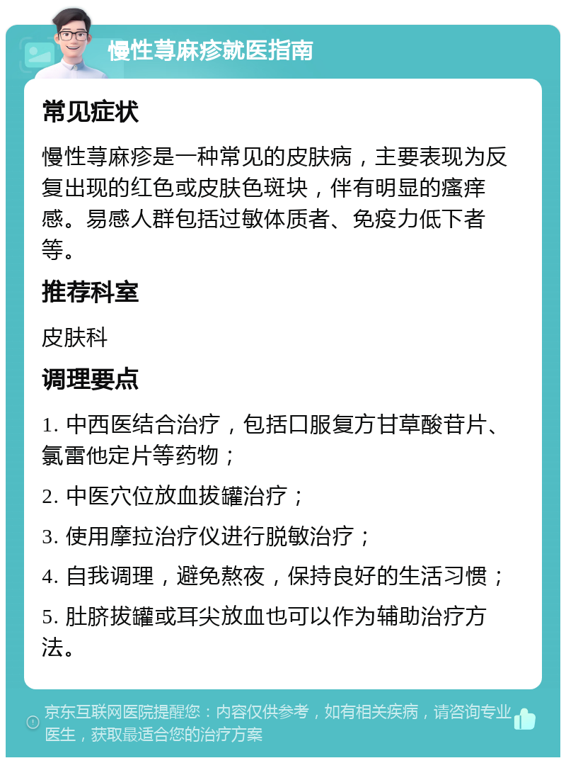 慢性荨麻疹就医指南 常见症状 慢性荨麻疹是一种常见的皮肤病，主要表现为反复出现的红色或皮肤色斑块，伴有明显的瘙痒感。易感人群包括过敏体质者、免疫力低下者等。 推荐科室 皮肤科 调理要点 1. 中西医结合治疗，包括口服复方甘草酸苷片、氯雷他定片等药物； 2. 中医穴位放血拔罐治疗； 3. 使用摩拉治疗仪进行脱敏治疗； 4. 自我调理，避免熬夜，保持良好的生活习惯； 5. 肚脐拔罐或耳尖放血也可以作为辅助治疗方法。