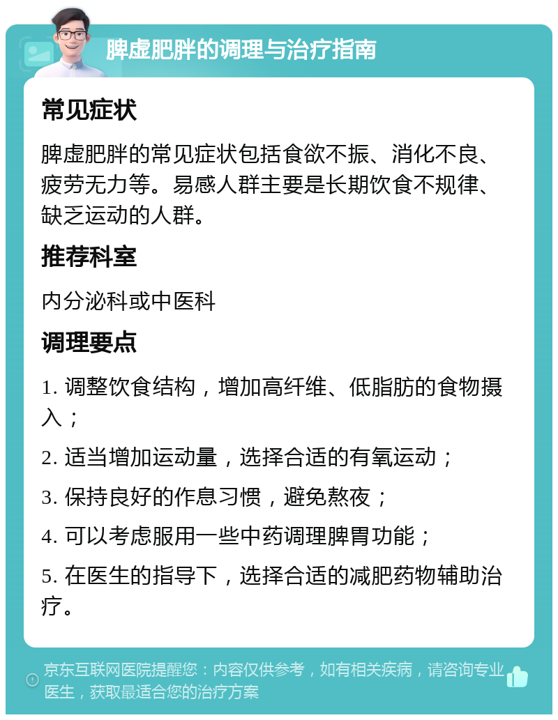 脾虚肥胖的调理与治疗指南 常见症状 脾虚肥胖的常见症状包括食欲不振、消化不良、疲劳无力等。易感人群主要是长期饮食不规律、缺乏运动的人群。 推荐科室 内分泌科或中医科 调理要点 1. 调整饮食结构，增加高纤维、低脂肪的食物摄入； 2. 适当增加运动量，选择合适的有氧运动； 3. 保持良好的作息习惯，避免熬夜； 4. 可以考虑服用一些中药调理脾胃功能； 5. 在医生的指导下，选择合适的减肥药物辅助治疗。