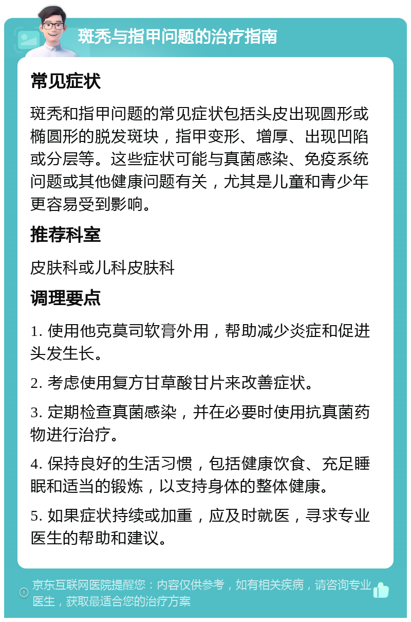 斑秃与指甲问题的治疗指南 常见症状 斑秃和指甲问题的常见症状包括头皮出现圆形或椭圆形的脱发斑块，指甲变形、增厚、出现凹陷或分层等。这些症状可能与真菌感染、免疫系统问题或其他健康问题有关，尤其是儿童和青少年更容易受到影响。 推荐科室 皮肤科或儿科皮肤科 调理要点 1. 使用他克莫司软膏外用，帮助减少炎症和促进头发生长。 2. 考虑使用复方甘草酸甘片来改善症状。 3. 定期检查真菌感染，并在必要时使用抗真菌药物进行治疗。 4. 保持良好的生活习惯，包括健康饮食、充足睡眠和适当的锻炼，以支持身体的整体健康。 5. 如果症状持续或加重，应及时就医，寻求专业医生的帮助和建议。