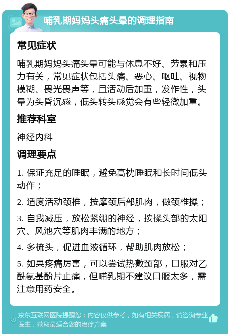 哺乳期妈妈头痛头晕的调理指南 常见症状 哺乳期妈妈头痛头晕可能与休息不好、劳累和压力有关，常见症状包括头痛、恶心、呕吐、视物模糊、畏光畏声等，且活动后加重，发作性，头晕为头昏沉感，低头转头感觉会有些轻微加重。 推荐科室 神经内科 调理要点 1. 保证充足的睡眠，避免高枕睡眠和长时间低头动作； 2. 适度活动颈椎，按摩颈后部肌肉，做颈椎操； 3. 自我减压，放松紧绷的神经，按揉头部的太阳穴、风池穴等肌肉丰满的地方； 4. 多梳头，促进血液循环，帮助肌肉放松； 5. 如果疼痛厉害，可以尝试热敷颈部，口服对乙酰氨基酚片止痛，但哺乳期不建议口服太多，需注意用药安全。