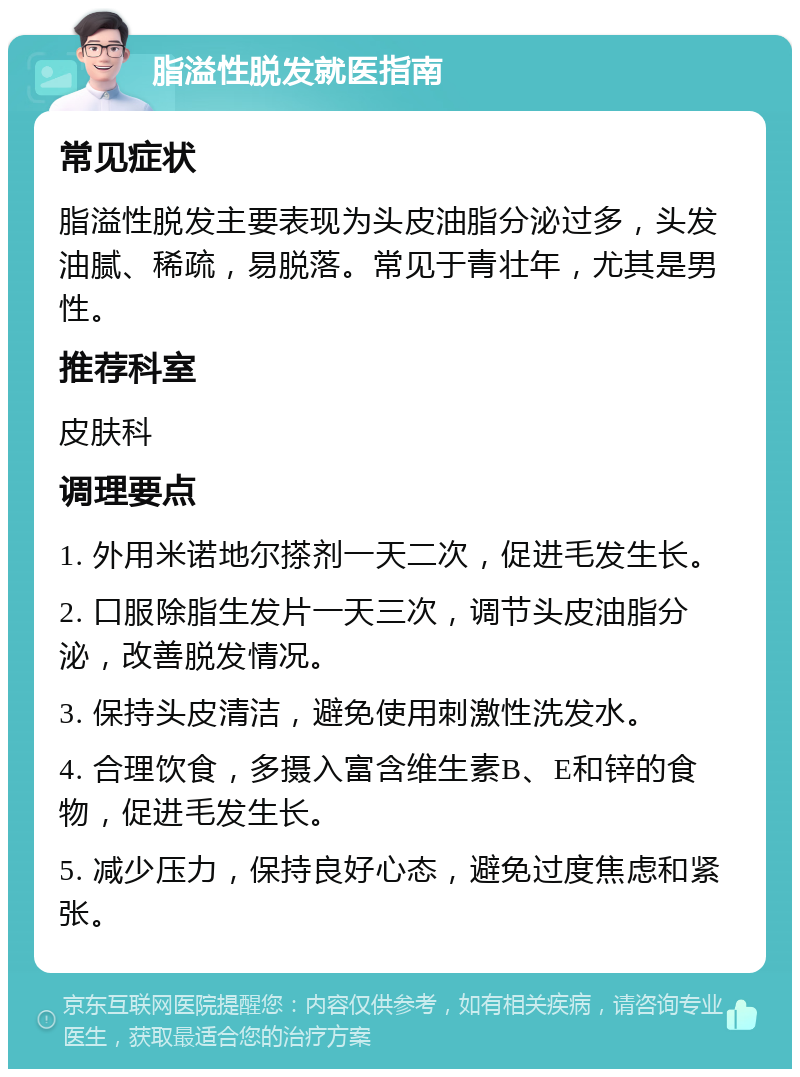 脂溢性脱发就医指南 常见症状 脂溢性脱发主要表现为头皮油脂分泌过多，头发油腻、稀疏，易脱落。常见于青壮年，尤其是男性。 推荐科室 皮肤科 调理要点 1. 外用米诺地尔搽剂一天二次，促进毛发生长。 2. 口服除脂生发片一天三次，调节头皮油脂分泌，改善脱发情况。 3. 保持头皮清洁，避免使用刺激性洗发水。 4. 合理饮食，多摄入富含维生素B、E和锌的食物，促进毛发生长。 5. 减少压力，保持良好心态，避免过度焦虑和紧张。