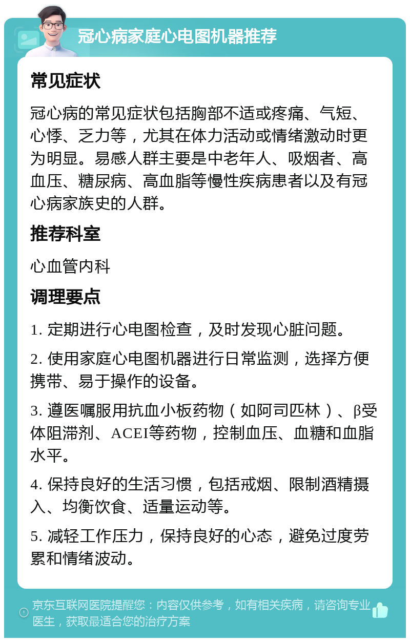 冠心病家庭心电图机器推荐 常见症状 冠心病的常见症状包括胸部不适或疼痛、气短、心悸、乏力等，尤其在体力活动或情绪激动时更为明显。易感人群主要是中老年人、吸烟者、高血压、糖尿病、高血脂等慢性疾病患者以及有冠心病家族史的人群。 推荐科室 心血管内科 调理要点 1. 定期进行心电图检查，及时发现心脏问题。 2. 使用家庭心电图机器进行日常监测，选择方便携带、易于操作的设备。 3. 遵医嘱服用抗血小板药物（如阿司匹林）、β受体阻滞剂、ACEI等药物，控制血压、血糖和血脂水平。 4. 保持良好的生活习惯，包括戒烟、限制酒精摄入、均衡饮食、适量运动等。 5. 减轻工作压力，保持良好的心态，避免过度劳累和情绪波动。