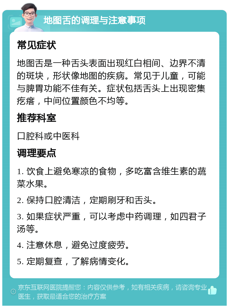 地图舌的调理与注意事项 常见症状 地图舌是一种舌头表面出现红白相间、边界不清的斑块，形状像地图的疾病。常见于儿童，可能与脾胃功能不佳有关。症状包括舌头上出现密集疙瘩，中间位置颜色不均等。 推荐科室 口腔科或中医科 调理要点 1. 饮食上避免寒凉的食物，多吃富含维生素的蔬菜水果。 2. 保持口腔清洁，定期刷牙和舌头。 3. 如果症状严重，可以考虑中药调理，如四君子汤等。 4. 注意休息，避免过度疲劳。 5. 定期复查，了解病情变化。