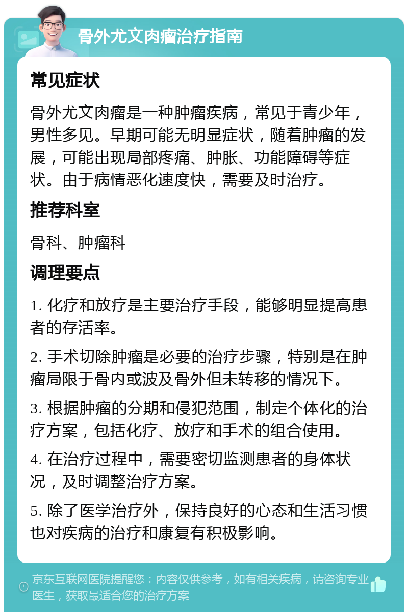 骨外尤文肉瘤治疗指南 常见症状 骨外尤文肉瘤是一种肿瘤疾病，常见于青少年，男性多见。早期可能无明显症状，随着肿瘤的发展，可能出现局部疼痛、肿胀、功能障碍等症状。由于病情恶化速度快，需要及时治疗。 推荐科室 骨科、肿瘤科 调理要点 1. 化疗和放疗是主要治疗手段，能够明显提高患者的存活率。 2. 手术切除肿瘤是必要的治疗步骤，特别是在肿瘤局限于骨内或波及骨外但未转移的情况下。 3. 根据肿瘤的分期和侵犯范围，制定个体化的治疗方案，包括化疗、放疗和手术的组合使用。 4. 在治疗过程中，需要密切监测患者的身体状况，及时调整治疗方案。 5. 除了医学治疗外，保持良好的心态和生活习惯也对疾病的治疗和康复有积极影响。