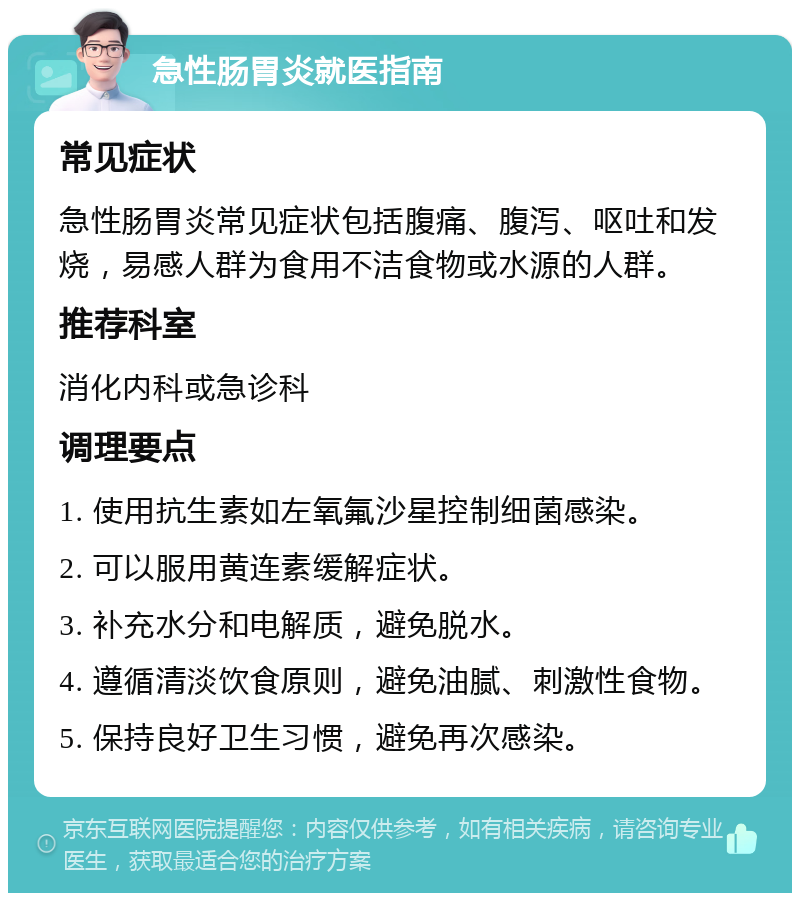 急性肠胃炎就医指南 常见症状 急性肠胃炎常见症状包括腹痛、腹泻、呕吐和发烧，易感人群为食用不洁食物或水源的人群。 推荐科室 消化内科或急诊科 调理要点 1. 使用抗生素如左氧氟沙星控制细菌感染。 2. 可以服用黄连素缓解症状。 3. 补充水分和电解质，避免脱水。 4. 遵循清淡饮食原则，避免油腻、刺激性食物。 5. 保持良好卫生习惯，避免再次感染。