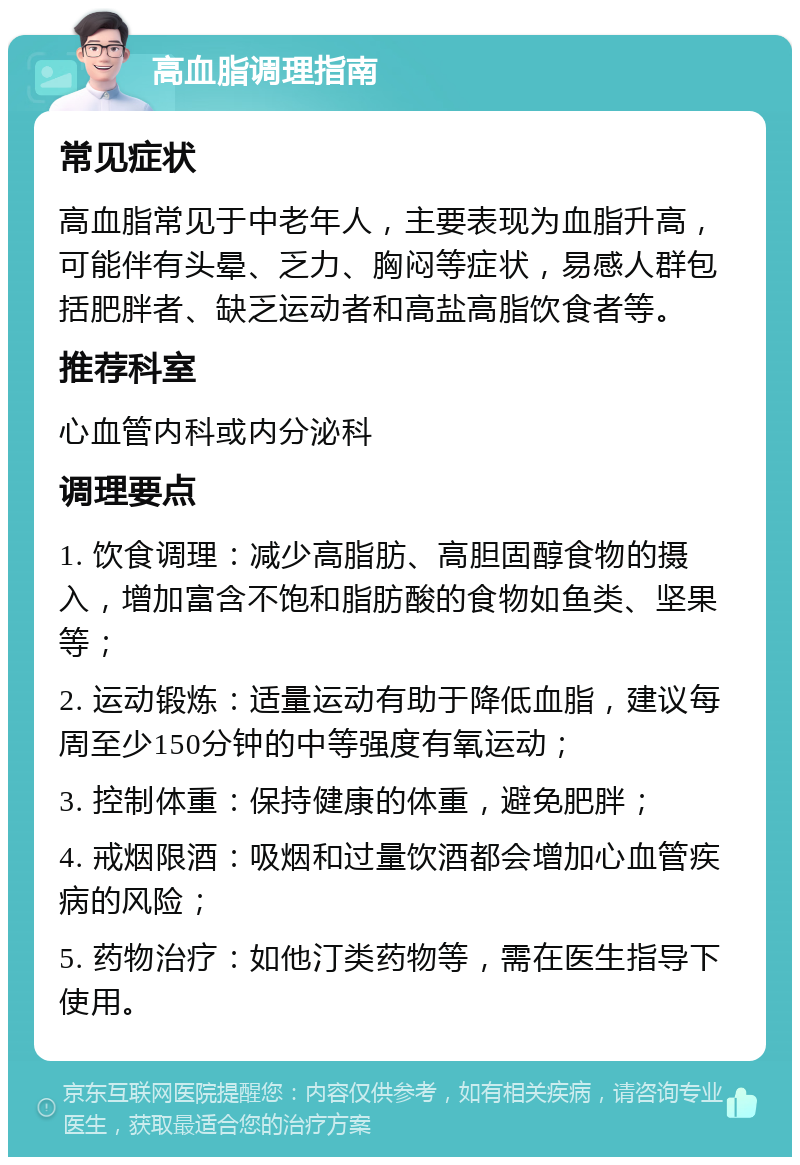 高血脂调理指南 常见症状 高血脂常见于中老年人，主要表现为血脂升高，可能伴有头晕、乏力、胸闷等症状，易感人群包括肥胖者、缺乏运动者和高盐高脂饮食者等。 推荐科室 心血管内科或内分泌科 调理要点 1. 饮食调理：减少高脂肪、高胆固醇食物的摄入，增加富含不饱和脂肪酸的食物如鱼类、坚果等； 2. 运动锻炼：适量运动有助于降低血脂，建议每周至少150分钟的中等强度有氧运动； 3. 控制体重：保持健康的体重，避免肥胖； 4. 戒烟限酒：吸烟和过量饮酒都会增加心血管疾病的风险； 5. 药物治疗：如他汀类药物等，需在医生指导下使用。