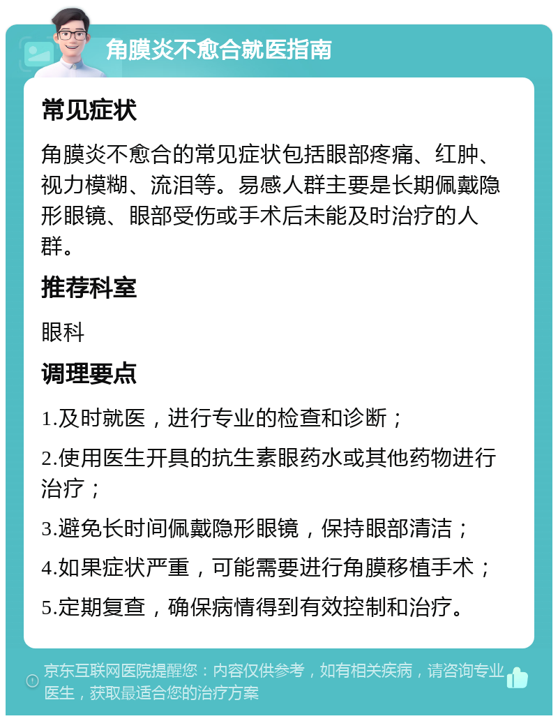 角膜炎不愈合就医指南 常见症状 角膜炎不愈合的常见症状包括眼部疼痛、红肿、视力模糊、流泪等。易感人群主要是长期佩戴隐形眼镜、眼部受伤或手术后未能及时治疗的人群。 推荐科室 眼科 调理要点 1.及时就医，进行专业的检查和诊断； 2.使用医生开具的抗生素眼药水或其他药物进行治疗； 3.避免长时间佩戴隐形眼镜，保持眼部清洁； 4.如果症状严重，可能需要进行角膜移植手术； 5.定期复查，确保病情得到有效控制和治疗。