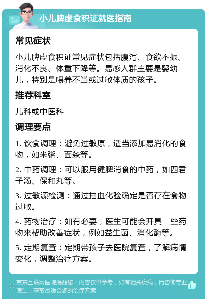 小儿脾虚食积证就医指南 常见症状 小儿脾虚食积证常见症状包括腹泻、食欲不振、消化不良、体重下降等。易感人群主要是婴幼儿，特别是喂养不当或过敏体质的孩子。 推荐科室 儿科或中医科 调理要点 1. 饮食调理：避免过敏原，适当添加易消化的食物，如米粥、面条等。 2. 中药调理：可以服用健脾消食的中药，如四君子汤、保和丸等。 3. 过敏源检测：通过抽血化验确定是否存在食物过敏。 4. 药物治疗：如有必要，医生可能会开具一些药物来帮助改善症状，例如益生菌、消化酶等。 5. 定期复查：定期带孩子去医院复查，了解病情变化，调整治疗方案。