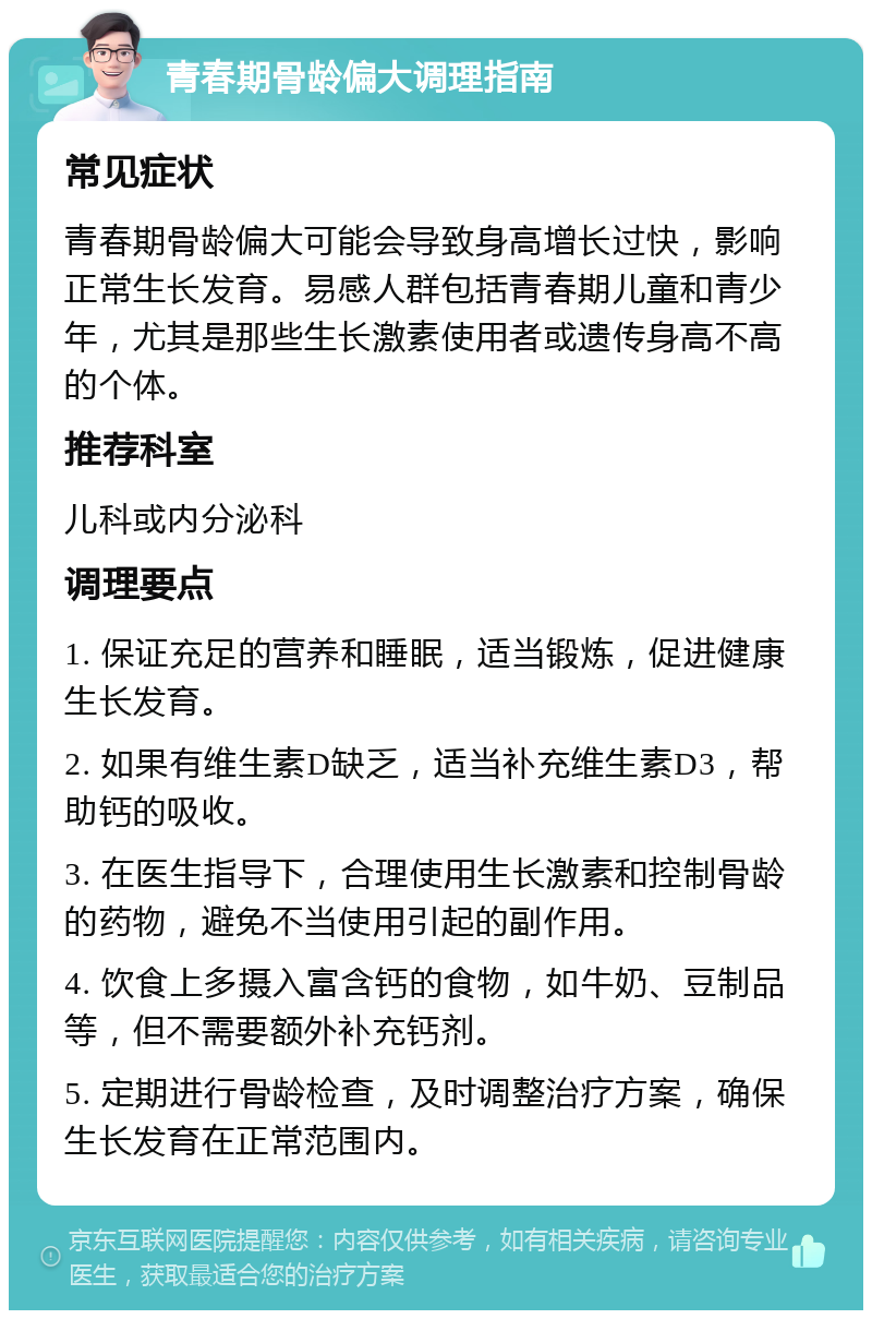 青春期骨龄偏大调理指南 常见症状 青春期骨龄偏大可能会导致身高增长过快，影响正常生长发育。易感人群包括青春期儿童和青少年，尤其是那些生长激素使用者或遗传身高不高的个体。 推荐科室 儿科或内分泌科 调理要点 1. 保证充足的营养和睡眠，适当锻炼，促进健康生长发育。 2. 如果有维生素D缺乏，适当补充维生素D3，帮助钙的吸收。 3. 在医生指导下，合理使用生长激素和控制骨龄的药物，避免不当使用引起的副作用。 4. 饮食上多摄入富含钙的食物，如牛奶、豆制品等，但不需要额外补充钙剂。 5. 定期进行骨龄检查，及时调整治疗方案，确保生长发育在正常范围内。