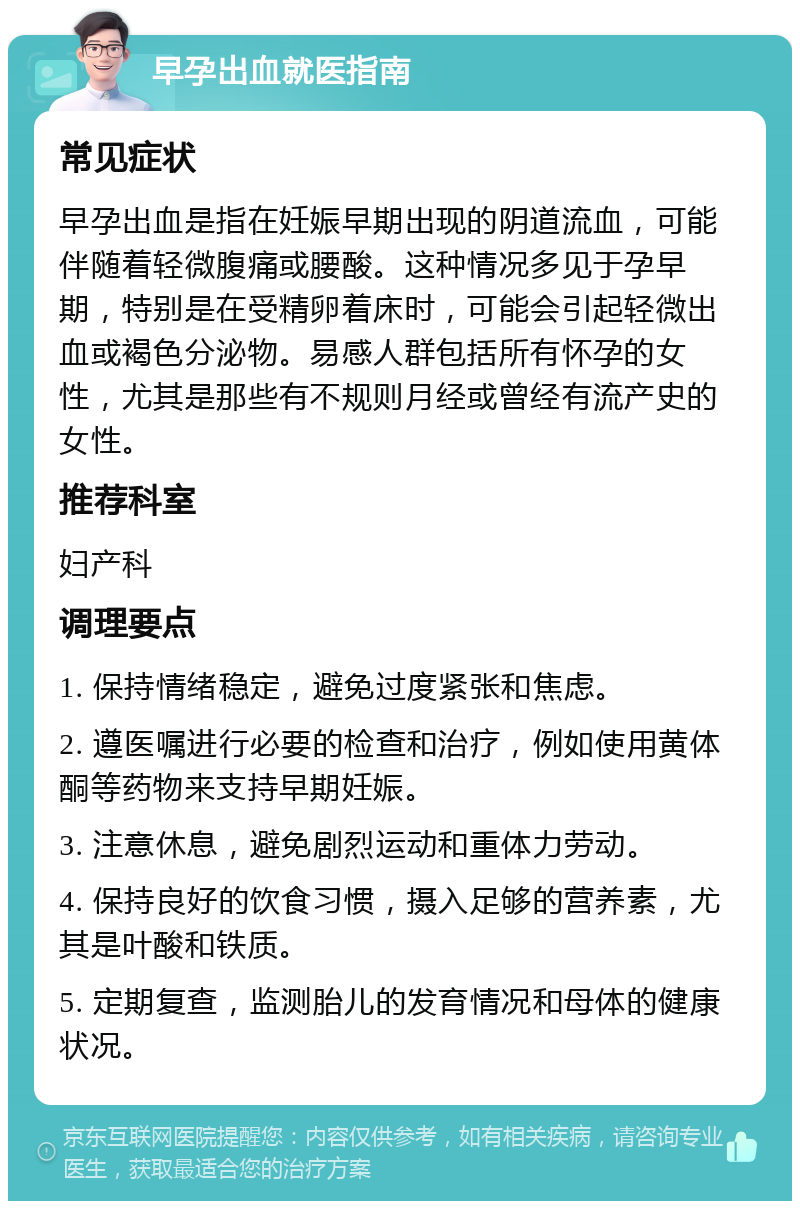 早孕出血就医指南 常见症状 早孕出血是指在妊娠早期出现的阴道流血，可能伴随着轻微腹痛或腰酸。这种情况多见于孕早期，特别是在受精卵着床时，可能会引起轻微出血或褐色分泌物。易感人群包括所有怀孕的女性，尤其是那些有不规则月经或曾经有流产史的女性。 推荐科室 妇产科 调理要点 1. 保持情绪稳定，避免过度紧张和焦虑。 2. 遵医嘱进行必要的检查和治疗，例如使用黄体酮等药物来支持早期妊娠。 3. 注意休息，避免剧烈运动和重体力劳动。 4. 保持良好的饮食习惯，摄入足够的营养素，尤其是叶酸和铁质。 5. 定期复查，监测胎儿的发育情况和母体的健康状况。