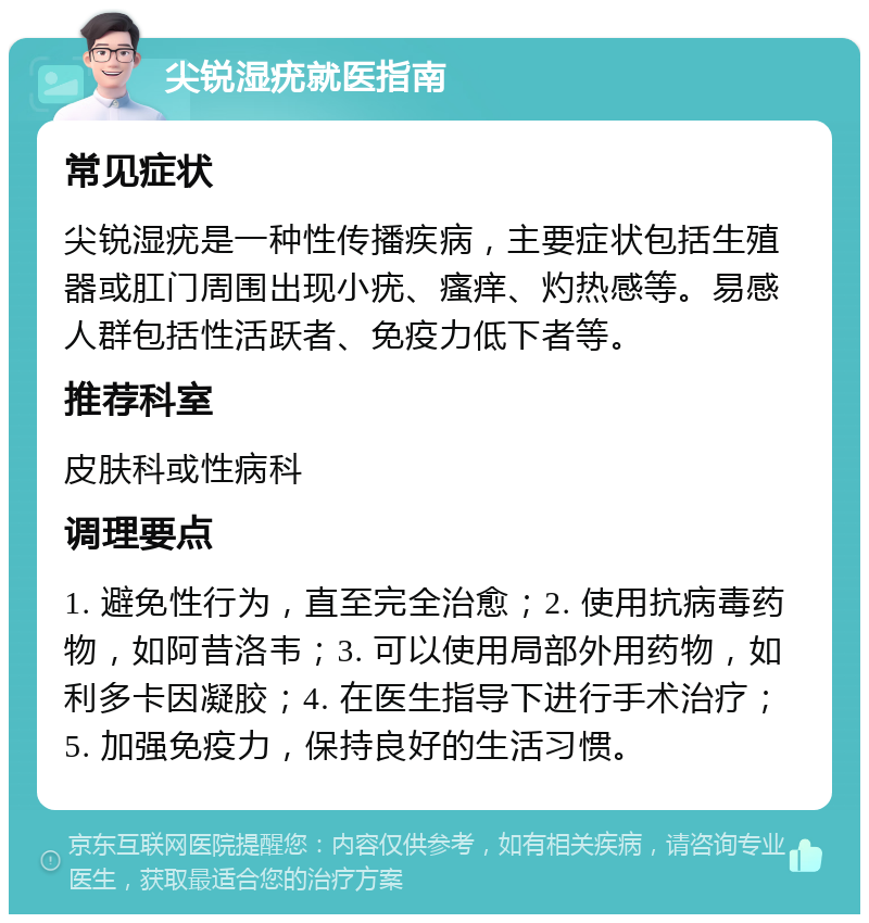 尖锐湿疣就医指南 常见症状 尖锐湿疣是一种性传播疾病，主要症状包括生殖器或肛门周围出现小疣、瘙痒、灼热感等。易感人群包括性活跃者、免疫力低下者等。 推荐科室 皮肤科或性病科 调理要点 1. 避免性行为，直至完全治愈；2. 使用抗病毒药物，如阿昔洛韦；3. 可以使用局部外用药物，如利多卡因凝胶；4. 在医生指导下进行手术治疗；5. 加强免疫力，保持良好的生活习惯。