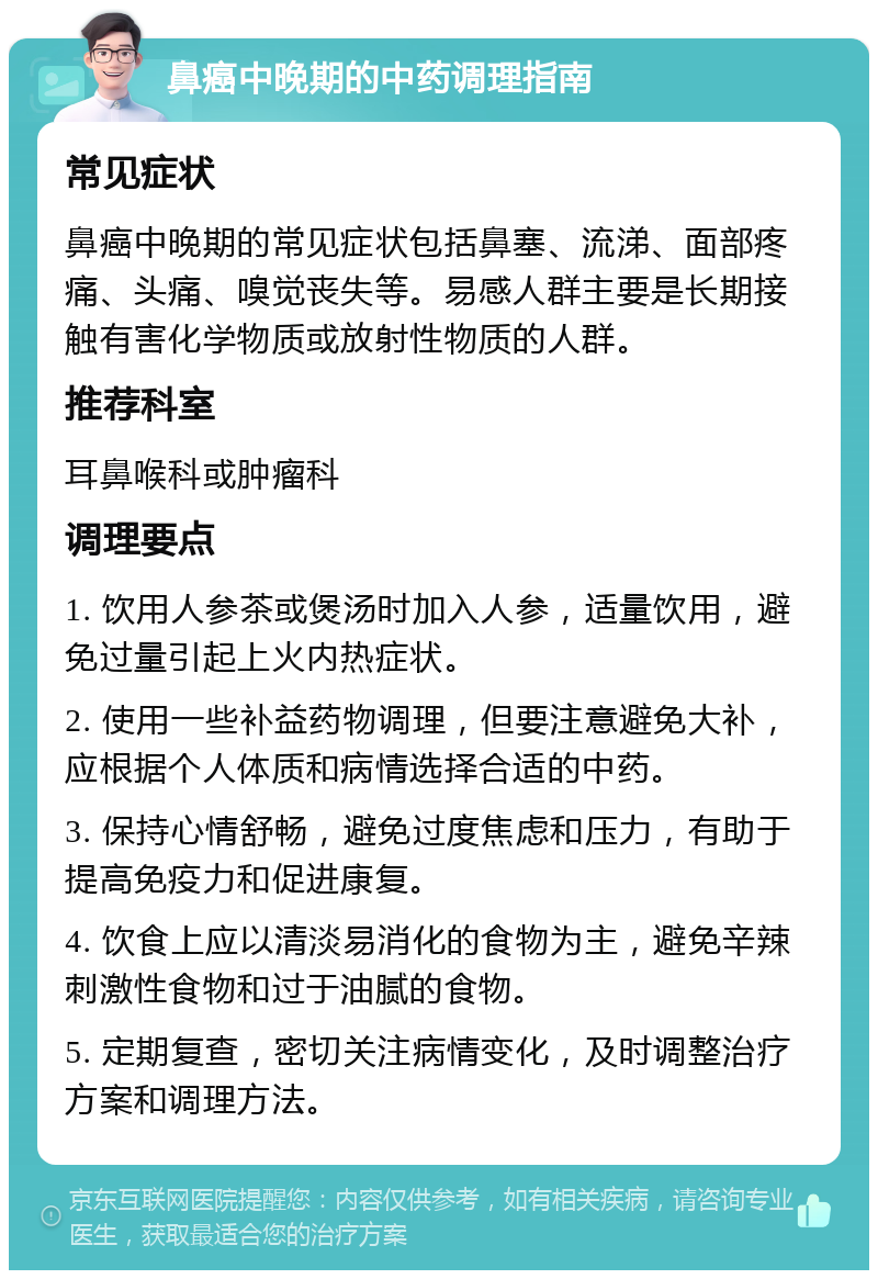 鼻癌中晚期的中药调理指南 常见症状 鼻癌中晚期的常见症状包括鼻塞、流涕、面部疼痛、头痛、嗅觉丧失等。易感人群主要是长期接触有害化学物质或放射性物质的人群。 推荐科室 耳鼻喉科或肿瘤科 调理要点 1. 饮用人参茶或煲汤时加入人参，适量饮用，避免过量引起上火内热症状。 2. 使用一些补益药物调理，但要注意避免大补，应根据个人体质和病情选择合适的中药。 3. 保持心情舒畅，避免过度焦虑和压力，有助于提高免疫力和促进康复。 4. 饮食上应以清淡易消化的食物为主，避免辛辣刺激性食物和过于油腻的食物。 5. 定期复查，密切关注病情变化，及时调整治疗方案和调理方法。