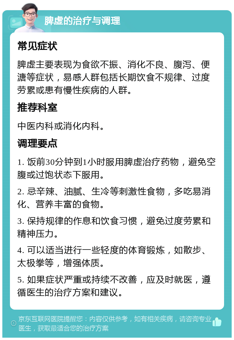 脾虚的治疗与调理 常见症状 脾虚主要表现为食欲不振、消化不良、腹泻、便溏等症状，易感人群包括长期饮食不规律、过度劳累或患有慢性疾病的人群。 推荐科室 中医内科或消化内科。 调理要点 1. 饭前30分钟到1小时服用脾虚治疗药物，避免空腹或过饱状态下服用。 2. 忌辛辣、油腻、生冷等刺激性食物，多吃易消化、营养丰富的食物。 3. 保持规律的作息和饮食习惯，避免过度劳累和精神压力。 4. 可以适当进行一些轻度的体育锻炼，如散步、太极拳等，增强体质。 5. 如果症状严重或持续不改善，应及时就医，遵循医生的治疗方案和建议。