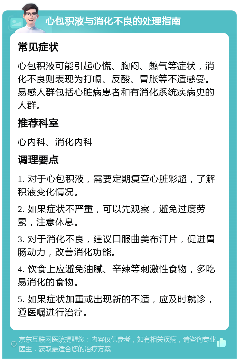 心包积液与消化不良的处理指南 常见症状 心包积液可能引起心慌、胸闷、憋气等症状，消化不良则表现为打嗝、反酸、胃胀等不适感受。易感人群包括心脏病患者和有消化系统疾病史的人群。 推荐科室 心内科、消化内科 调理要点 1. 对于心包积液，需要定期复查心脏彩超，了解积液变化情况。 2. 如果症状不严重，可以先观察，避免过度劳累，注意休息。 3. 对于消化不良，建议口服曲美布汀片，促进胃肠动力，改善消化功能。 4. 饮食上应避免油腻、辛辣等刺激性食物，多吃易消化的食物。 5. 如果症状加重或出现新的不适，应及时就诊，遵医嘱进行治疗。