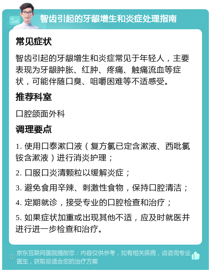 智齿引起的牙龈增生和炎症处理指南 常见症状 智齿引起的牙龈增生和炎症常见于年轻人，主要表现为牙龈肿胀、红肿、疼痛、触痛流血等症状，可能伴随口臭、咀嚼困难等不适感受。 推荐科室 口腔颌面外科 调理要点 1. 使用口泰漱口液（复方氯已定含漱液、西吡氯铵含漱液）进行消炎护理； 2. 口服口炎清颗粒以缓解炎症； 3. 避免食用辛辣、刺激性食物，保持口腔清洁； 4. 定期就诊，接受专业的口腔检查和治疗； 5. 如果症状加重或出现其他不适，应及时就医并进行进一步检查和治疗。