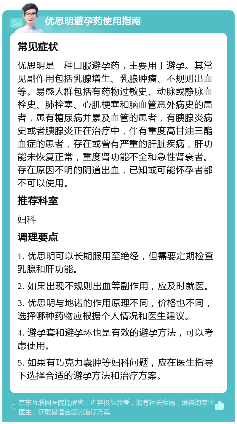 优思明避孕药使用指南 常见症状 优思明是一种口服避孕药，主要用于避孕。其常见副作用包括乳腺增生、乳腺肿瘤、不规则出血等。易感人群包括有药物过敏史、动脉或静脉血栓史、肺栓塞、心肌梗塞和脑血管意外病史的患者，患有糖尿病并累及血管的患者，有胰腺炎病史或者胰腺炎正在治疗中，伴有重度高甘油三酯血症的患者，存在或曾有严重的肝脏疾病，肝功能未恢复正常，重度肾功能不全和急性肾衰者。存在原因不明的阴道出血，已知或可能怀孕者都不可以使用。 推荐科室 妇科 调理要点 1. 优思明可以长期服用至绝经，但需要定期检查乳腺和肝功能。 2. 如果出现不规则出血等副作用，应及时就医。 3. 优思明与地诺的作用原理不同，价格也不同，选择哪种药物应根据个人情况和医生建议。 4. 避孕套和避孕环也是有效的避孕方法，可以考虑使用。 5. 如果有巧克力囊肿等妇科问题，应在医生指导下选择合适的避孕方法和治疗方案。