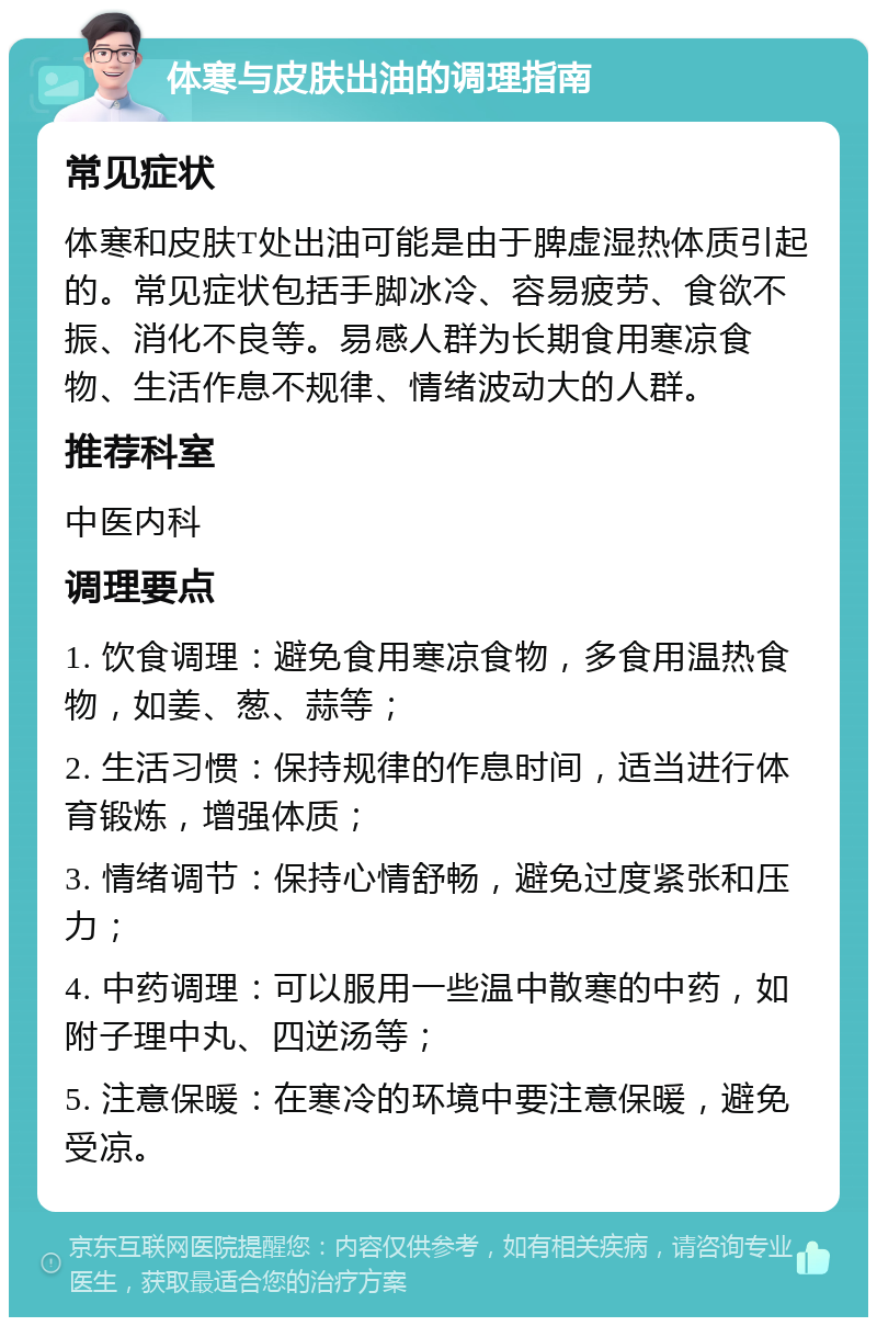 体寒与皮肤出油的调理指南 常见症状 体寒和皮肤T处出油可能是由于脾虚湿热体质引起的。常见症状包括手脚冰冷、容易疲劳、食欲不振、消化不良等。易感人群为长期食用寒凉食物、生活作息不规律、情绪波动大的人群。 推荐科室 中医内科 调理要点 1. 饮食调理：避免食用寒凉食物，多食用温热食物，如姜、葱、蒜等； 2. 生活习惯：保持规律的作息时间，适当进行体育锻炼，增强体质； 3. 情绪调节：保持心情舒畅，避免过度紧张和压力； 4. 中药调理：可以服用一些温中散寒的中药，如附子理中丸、四逆汤等； 5. 注意保暖：在寒冷的环境中要注意保暖，避免受凉。