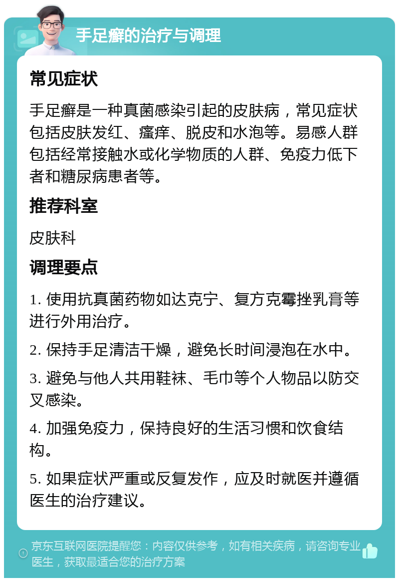 手足癣的治疗与调理 常见症状 手足癣是一种真菌感染引起的皮肤病，常见症状包括皮肤发红、瘙痒、脱皮和水泡等。易感人群包括经常接触水或化学物质的人群、免疫力低下者和糖尿病患者等。 推荐科室 皮肤科 调理要点 1. 使用抗真菌药物如达克宁、复方克霉挫乳膏等进行外用治疗。 2. 保持手足清洁干燥，避免长时间浸泡在水中。 3. 避免与他人共用鞋袜、毛巾等个人物品以防交叉感染。 4. 加强免疫力，保持良好的生活习惯和饮食结构。 5. 如果症状严重或反复发作，应及时就医并遵循医生的治疗建议。