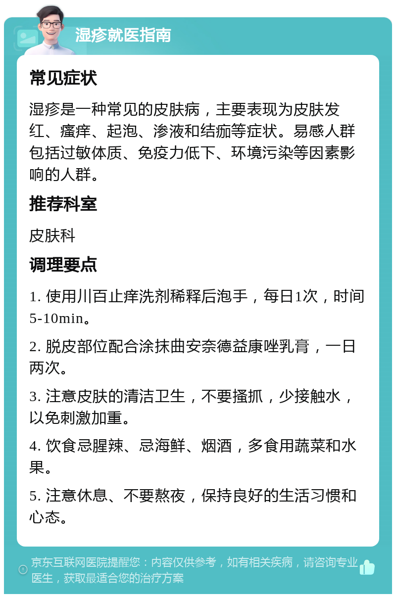 湿疹就医指南 常见症状 湿疹是一种常见的皮肤病，主要表现为皮肤发红、瘙痒、起泡、渗液和结痂等症状。易感人群包括过敏体质、免疫力低下、环境污染等因素影响的人群。 推荐科室 皮肤科 调理要点 1. 使用川百止痒洗剂稀释后泡手，每日1次，时间5-10min。 2. 脱皮部位配合涂抹曲安奈德益康唑乳膏，一日两次。 3. 注意皮肤的清洁卫生，不要搔抓，少接触水，以免刺激加重。 4. 饮食忌腥辣、忌海鲜、烟酒，多食用蔬菜和水果。 5. 注意休息、不要熬夜，保持良好的生活习惯和心态。