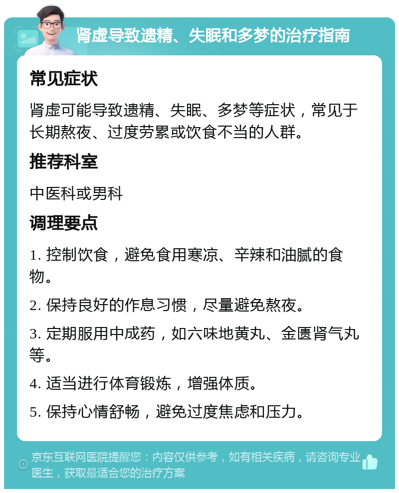 肾虚导致遗精、失眠和多梦的治疗指南 常见症状 肾虚可能导致遗精、失眠、多梦等症状，常见于长期熬夜、过度劳累或饮食不当的人群。 推荐科室 中医科或男科 调理要点 1. 控制饮食，避免食用寒凉、辛辣和油腻的食物。 2. 保持良好的作息习惯，尽量避免熬夜。 3. 定期服用中成药，如六味地黄丸、金匮肾气丸等。 4. 适当进行体育锻炼，增强体质。 5. 保持心情舒畅，避免过度焦虑和压力。