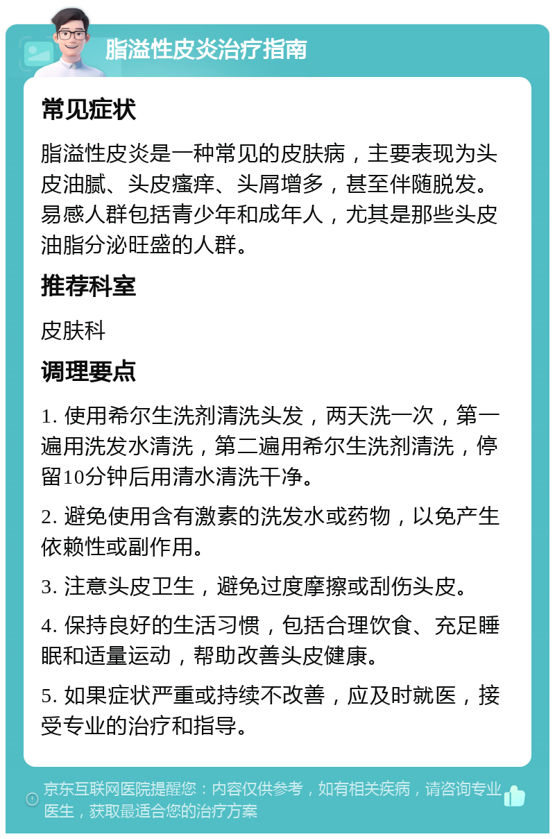 脂溢性皮炎治疗指南 常见症状 脂溢性皮炎是一种常见的皮肤病，主要表现为头皮油腻、头皮瘙痒、头屑增多，甚至伴随脱发。易感人群包括青少年和成年人，尤其是那些头皮油脂分泌旺盛的人群。 推荐科室 皮肤科 调理要点 1. 使用希尔生洗剂清洗头发，两天洗一次，第一遍用洗发水清洗，第二遍用希尔生洗剂清洗，停留10分钟后用清水清洗干净。 2. 避免使用含有激素的洗发水或药物，以免产生依赖性或副作用。 3. 注意头皮卫生，避免过度摩擦或刮伤头皮。 4. 保持良好的生活习惯，包括合理饮食、充足睡眠和适量运动，帮助改善头皮健康。 5. 如果症状严重或持续不改善，应及时就医，接受专业的治疗和指导。