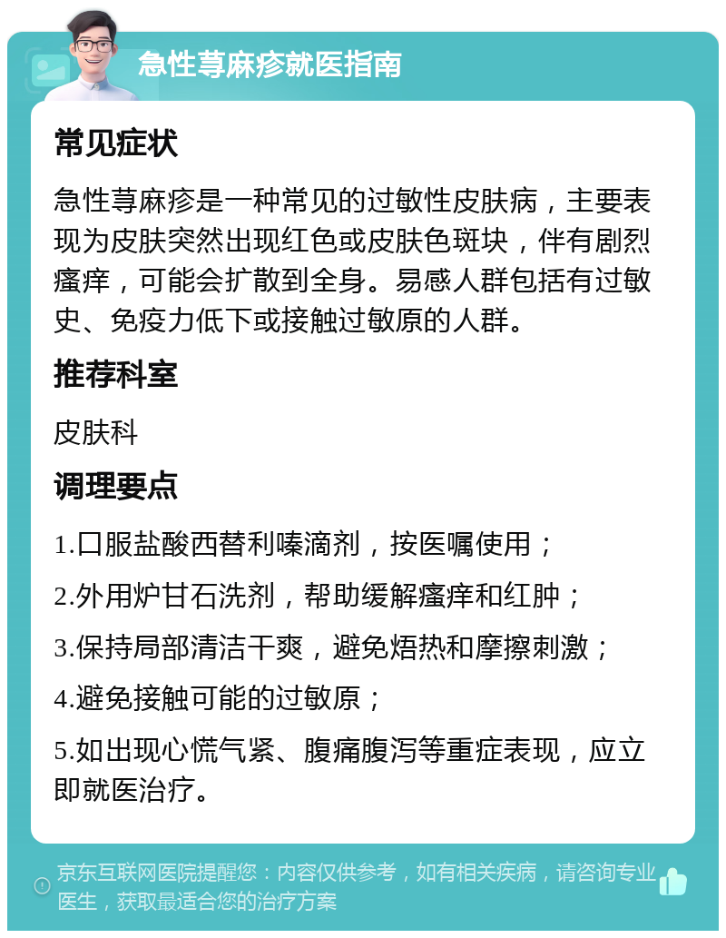 急性荨麻疹就医指南 常见症状 急性荨麻疹是一种常见的过敏性皮肤病，主要表现为皮肤突然出现红色或皮肤色斑块，伴有剧烈瘙痒，可能会扩散到全身。易感人群包括有过敏史、免疫力低下或接触过敏原的人群。 推荐科室 皮肤科 调理要点 1.口服盐酸西替利嗪滴剂，按医嘱使用； 2.外用炉甘石洗剂，帮助缓解瘙痒和红肿； 3.保持局部清洁干爽，避免焐热和摩擦刺激； 4.避免接触可能的过敏原； 5.如出现心慌气紧、腹痛腹泻等重症表现，应立即就医治疗。