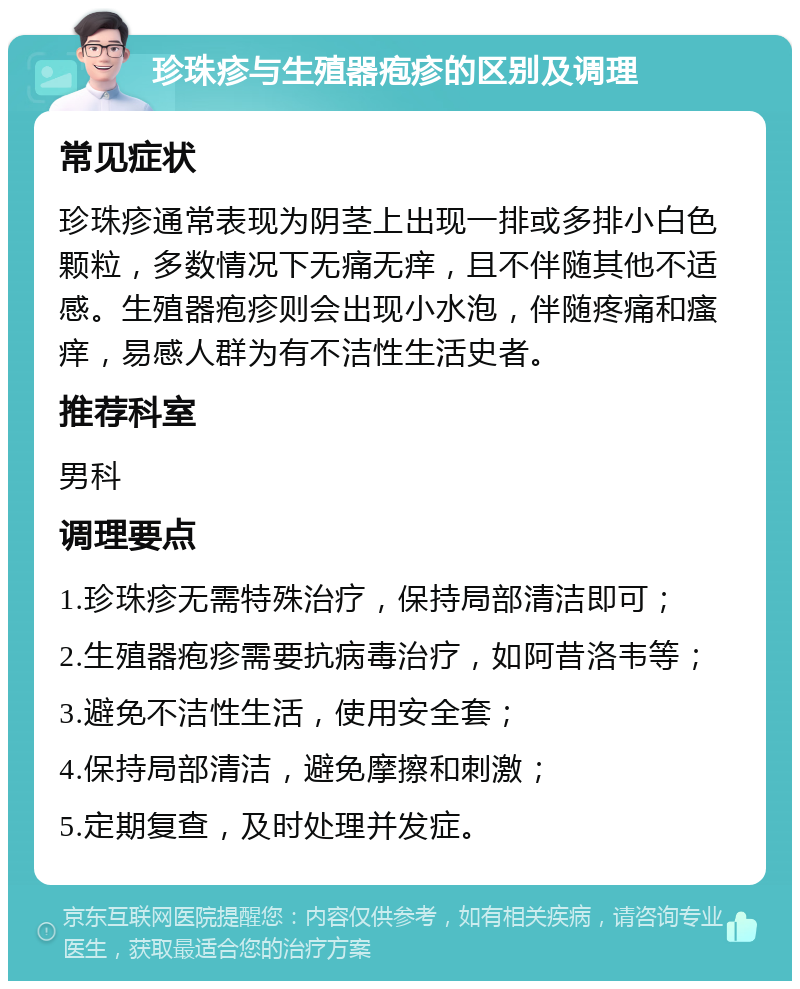 珍珠疹与生殖器疱疹的区别及调理 常见症状 珍珠疹通常表现为阴茎上出现一排或多排小白色颗粒，多数情况下无痛无痒，且不伴随其他不适感。生殖器疱疹则会出现小水泡，伴随疼痛和瘙痒，易感人群为有不洁性生活史者。 推荐科室 男科 调理要点 1.珍珠疹无需特殊治疗，保持局部清洁即可； 2.生殖器疱疹需要抗病毒治疗，如阿昔洛韦等； 3.避免不洁性生活，使用安全套； 4.保持局部清洁，避免摩擦和刺激； 5.定期复查，及时处理并发症。