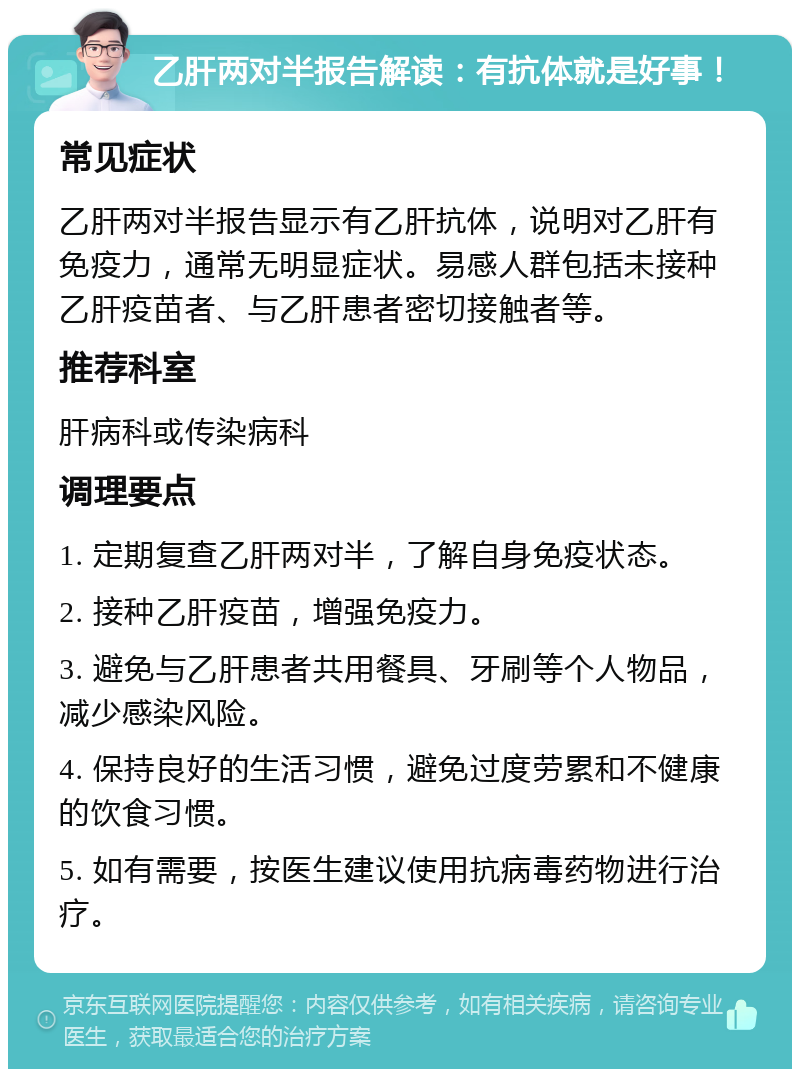 乙肝两对半报告解读：有抗体就是好事！ 常见症状 乙肝两对半报告显示有乙肝抗体，说明对乙肝有免疫力，通常无明显症状。易感人群包括未接种乙肝疫苗者、与乙肝患者密切接触者等。 推荐科室 肝病科或传染病科 调理要点 1. 定期复查乙肝两对半，了解自身免疫状态。 2. 接种乙肝疫苗，增强免疫力。 3. 避免与乙肝患者共用餐具、牙刷等个人物品，减少感染风险。 4. 保持良好的生活习惯，避免过度劳累和不健康的饮食习惯。 5. 如有需要，按医生建议使用抗病毒药物进行治疗。