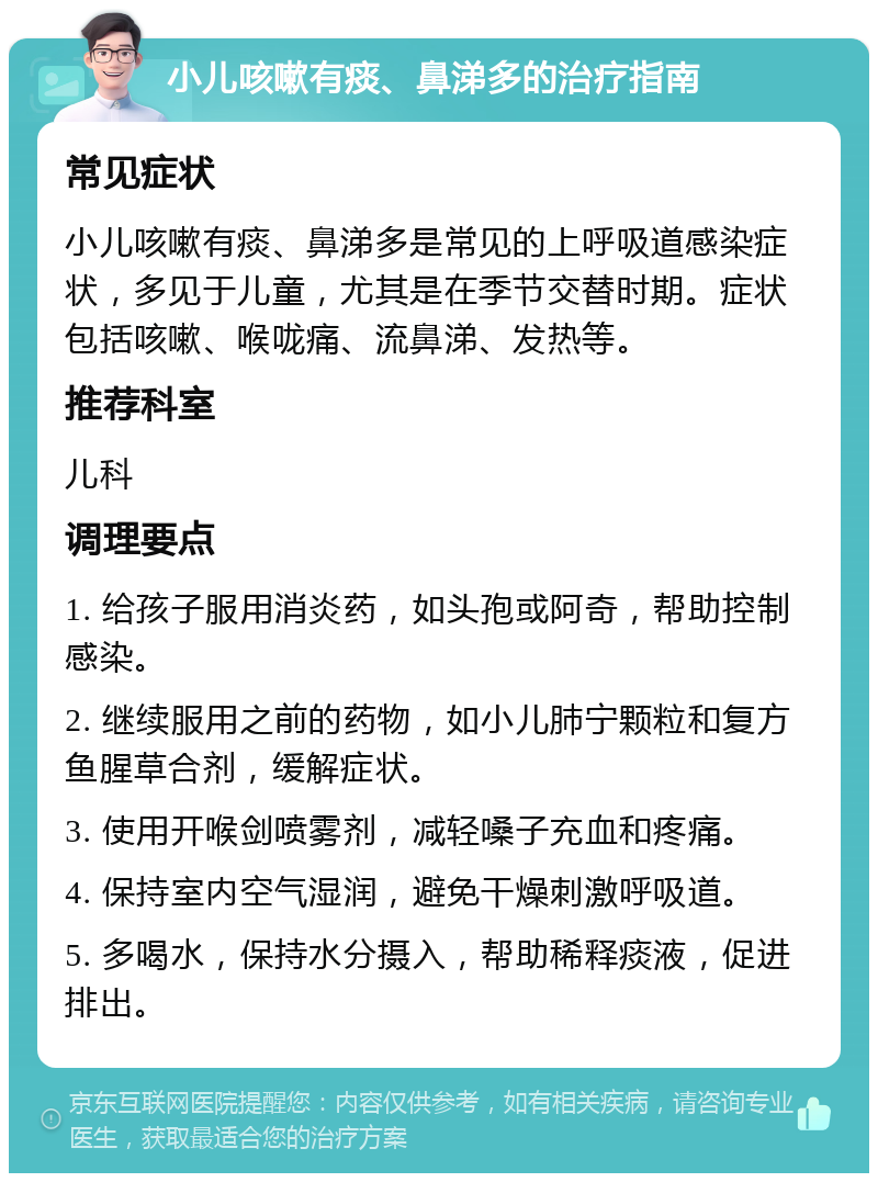 小儿咳嗽有痰、鼻涕多的治疗指南 常见症状 小儿咳嗽有痰、鼻涕多是常见的上呼吸道感染症状，多见于儿童，尤其是在季节交替时期。症状包括咳嗽、喉咙痛、流鼻涕、发热等。 推荐科室 儿科 调理要点 1. 给孩子服用消炎药，如头孢或阿奇，帮助控制感染。 2. 继续服用之前的药物，如小儿肺宁颗粒和复方鱼腥草合剂，缓解症状。 3. 使用开喉剑喷雾剂，减轻嗓子充血和疼痛。 4. 保持室内空气湿润，避免干燥刺激呼吸道。 5. 多喝水，保持水分摄入，帮助稀释痰液，促进排出。