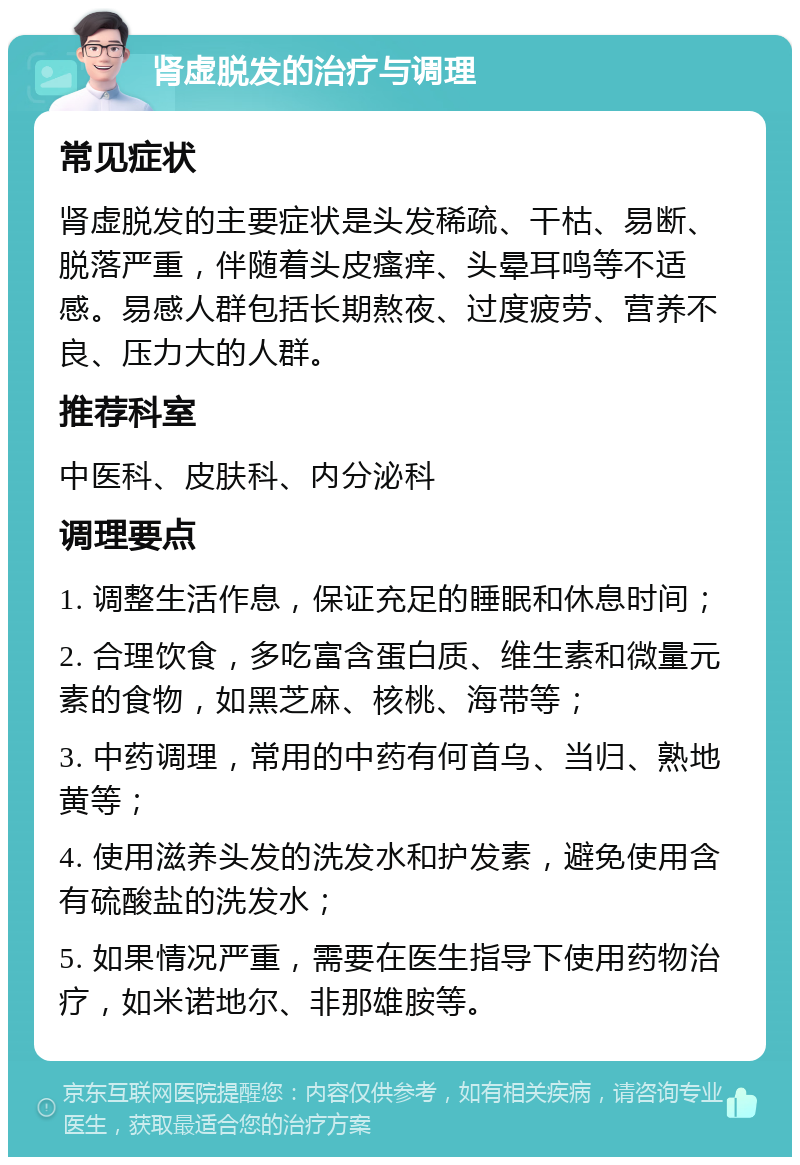 肾虚脱发的治疗与调理 常见症状 肾虚脱发的主要症状是头发稀疏、干枯、易断、脱落严重，伴随着头皮瘙痒、头晕耳鸣等不适感。易感人群包括长期熬夜、过度疲劳、营养不良、压力大的人群。 推荐科室 中医科、皮肤科、内分泌科 调理要点 1. 调整生活作息，保证充足的睡眠和休息时间； 2. 合理饮食，多吃富含蛋白质、维生素和微量元素的食物，如黑芝麻、核桃、海带等； 3. 中药调理，常用的中药有何首乌、当归、熟地黄等； 4. 使用滋养头发的洗发水和护发素，避免使用含有硫酸盐的洗发水； 5. 如果情况严重，需要在医生指导下使用药物治疗，如米诺地尔、非那雄胺等。