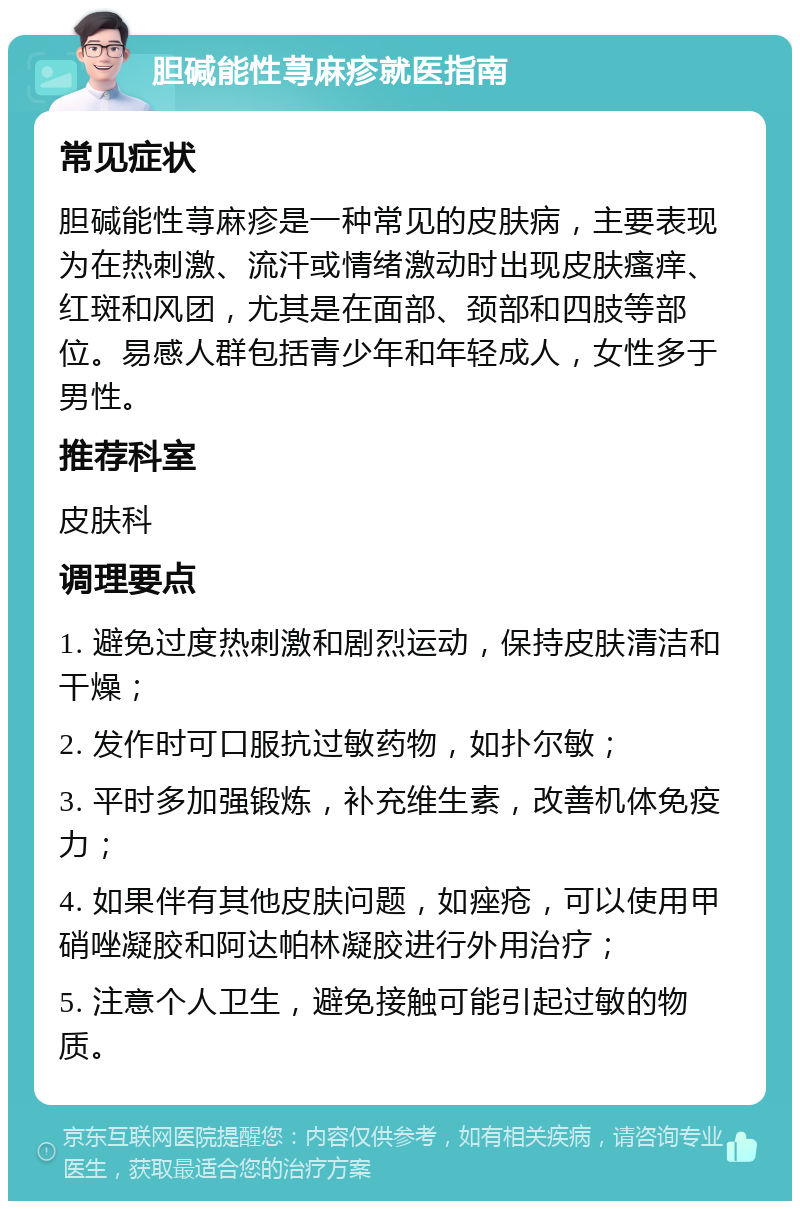 胆碱能性荨麻疹就医指南 常见症状 胆碱能性荨麻疹是一种常见的皮肤病，主要表现为在热刺激、流汗或情绪激动时出现皮肤瘙痒、红斑和风团，尤其是在面部、颈部和四肢等部位。易感人群包括青少年和年轻成人，女性多于男性。 推荐科室 皮肤科 调理要点 1. 避免过度热刺激和剧烈运动，保持皮肤清洁和干燥； 2. 发作时可口服抗过敏药物，如扑尔敏； 3. 平时多加强锻炼，补充维生素，改善机体免疫力； 4. 如果伴有其他皮肤问题，如痤疮，可以使用甲硝唑凝胶和阿达帕林凝胶进行外用治疗； 5. 注意个人卫生，避免接触可能引起过敏的物质。