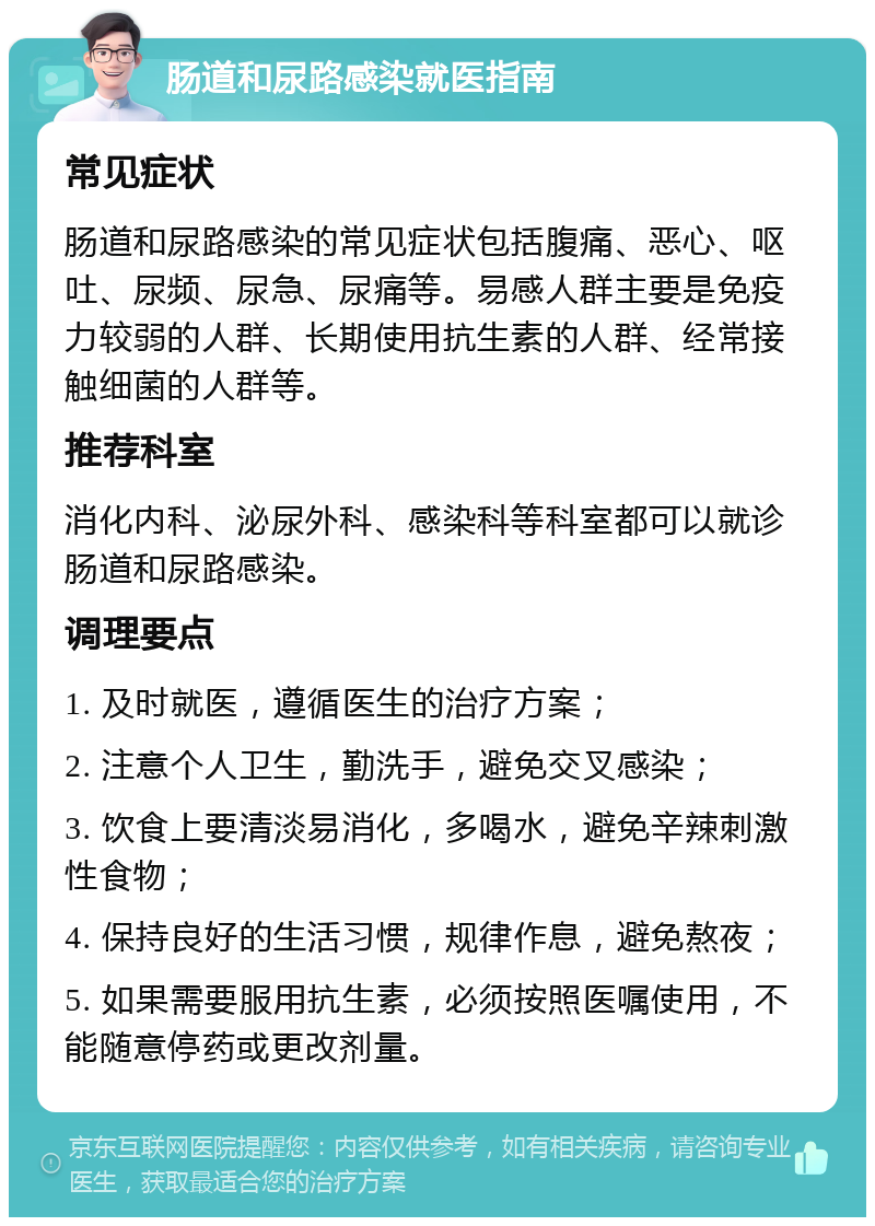 肠道和尿路感染就医指南 常见症状 肠道和尿路感染的常见症状包括腹痛、恶心、呕吐、尿频、尿急、尿痛等。易感人群主要是免疫力较弱的人群、长期使用抗生素的人群、经常接触细菌的人群等。 推荐科室 消化内科、泌尿外科、感染科等科室都可以就诊肠道和尿路感染。 调理要点 1. 及时就医，遵循医生的治疗方案； 2. 注意个人卫生，勤洗手，避免交叉感染； 3. 饮食上要清淡易消化，多喝水，避免辛辣刺激性食物； 4. 保持良好的生活习惯，规律作息，避免熬夜； 5. 如果需要服用抗生素，必须按照医嘱使用，不能随意停药或更改剂量。