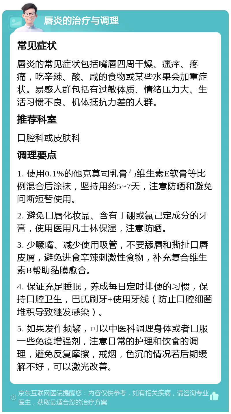 唇炎的治疗与调理 常见症状 唇炎的常见症状包括嘴唇四周干燥、瘙痒、疼痛，吃辛辣、酸、咸的食物或某些水果会加重症状。易感人群包括有过敏体质、情绪压力大、生活习惯不良、机体抵抗力差的人群。 推荐科室 口腔科或皮肤科 调理要点 1. 使用0.1%的他克莫司乳膏与维生素E软膏等比例混合后涂抹，坚持用药5~7天，注意防晒和避免间断短暂使用。 2. 避免口唇化妆品、含有丁硼或氯己定成分的牙膏，使用医用凡士林保湿，注意防晒。 3. 少噘嘴、减少使用吸管，不要舔唇和撕扯口唇皮屑，避免进食辛辣刺激性食物，补充复合维生素B帮助黏膜愈合。 4. 保证充足睡眠，养成每日定时排便的习惯，保持口腔卫生，巴氏刷牙+使用牙线（防止口腔细菌堆积导致继发感染）。 5. 如果发作频繁，可以中医科调理身体或者口服一些免疫增强剂，注意日常的护理和饮食的调理，避免反复摩擦，戒烟，色沉的情况若后期缓解不好，可以激光改善。