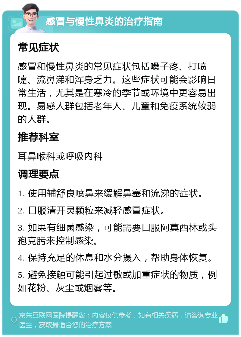 感冒与慢性鼻炎的治疗指南 常见症状 感冒和慢性鼻炎的常见症状包括嗓子疼、打喷嚏、流鼻涕和浑身乏力。这些症状可能会影响日常生活，尤其是在寒冷的季节或环境中更容易出现。易感人群包括老年人、儿童和免疫系统较弱的人群。 推荐科室 耳鼻喉科或呼吸内科 调理要点 1. 使用辅舒良喷鼻来缓解鼻塞和流涕的症状。 2. 口服清开灵颗粒来减轻感冒症状。 3. 如果有细菌感染，可能需要口服阿莫西林或头孢克肟来控制感染。 4. 保持充足的休息和水分摄入，帮助身体恢复。 5. 避免接触可能引起过敏或加重症状的物质，例如花粉、灰尘或烟雾等。