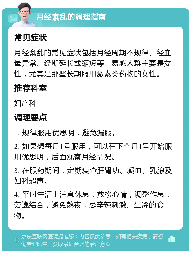 月经紊乱的调理指南 常见症状 月经紊乱的常见症状包括月经周期不规律、经血量异常、经期延长或缩短等。易感人群主要是女性，尤其是那些长期服用激素类药物的女性。 推荐科室 妇产科 调理要点 1. 规律服用优思明，避免漏服。 2. 如果想每月1号服用，可以在下个月1号开始服用优思明，后面观察月经情况。 3. 在服药期间，定期复查肝肾功、凝血、乳腺及妇科超声。 4. 平时生活上注意休息，放松心情，调整作息，劳逸结合，避免熬夜，忌辛辣刺激、生冷的食物。