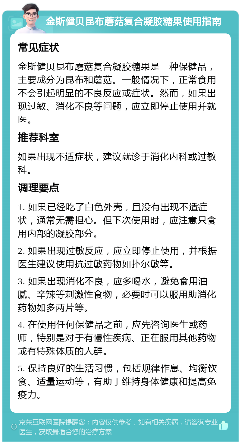 金斯健贝昆布蘑菇复合凝胶糖果使用指南 常见症状 金斯健贝昆布蘑菇复合凝胶糖果是一种保健品，主要成分为昆布和蘑菇。一般情况下，正常食用不会引起明显的不良反应或症状。然而，如果出现过敏、消化不良等问题，应立即停止使用并就医。 推荐科室 如果出现不适症状，建议就诊于消化内科或过敏科。 调理要点 1. 如果已经吃了白色外壳，且没有出现不适症状，通常无需担心。但下次使用时，应注意只食用内部的凝胶部分。 2. 如果出现过敏反应，应立即停止使用，并根据医生建议使用抗过敏药物如扑尔敏等。 3. 如果出现消化不良，应多喝水，避免食用油腻、辛辣等刺激性食物，必要时可以服用助消化药物如多两片等。 4. 在使用任何保健品之前，应先咨询医生或药师，特别是对于有慢性疾病、正在服用其他药物或有特殊体质的人群。 5. 保持良好的生活习惯，包括规律作息、均衡饮食、适量运动等，有助于维持身体健康和提高免疫力。