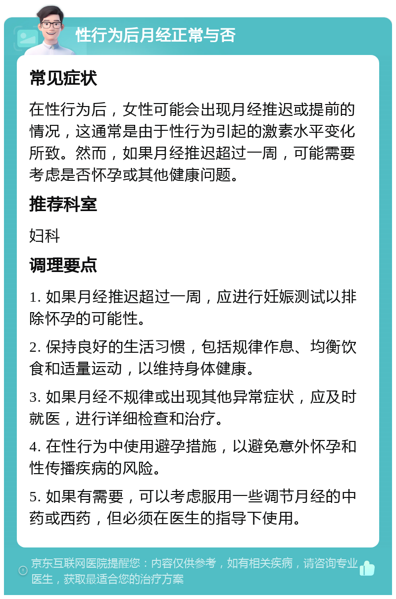 性行为后月经正常与否 常见症状 在性行为后，女性可能会出现月经推迟或提前的情况，这通常是由于性行为引起的激素水平变化所致。然而，如果月经推迟超过一周，可能需要考虑是否怀孕或其他健康问题。 推荐科室 妇科 调理要点 1. 如果月经推迟超过一周，应进行妊娠测试以排除怀孕的可能性。 2. 保持良好的生活习惯，包括规律作息、均衡饮食和适量运动，以维持身体健康。 3. 如果月经不规律或出现其他异常症状，应及时就医，进行详细检查和治疗。 4. 在性行为中使用避孕措施，以避免意外怀孕和性传播疾病的风险。 5. 如果有需要，可以考虑服用一些调节月经的中药或西药，但必须在医生的指导下使用。