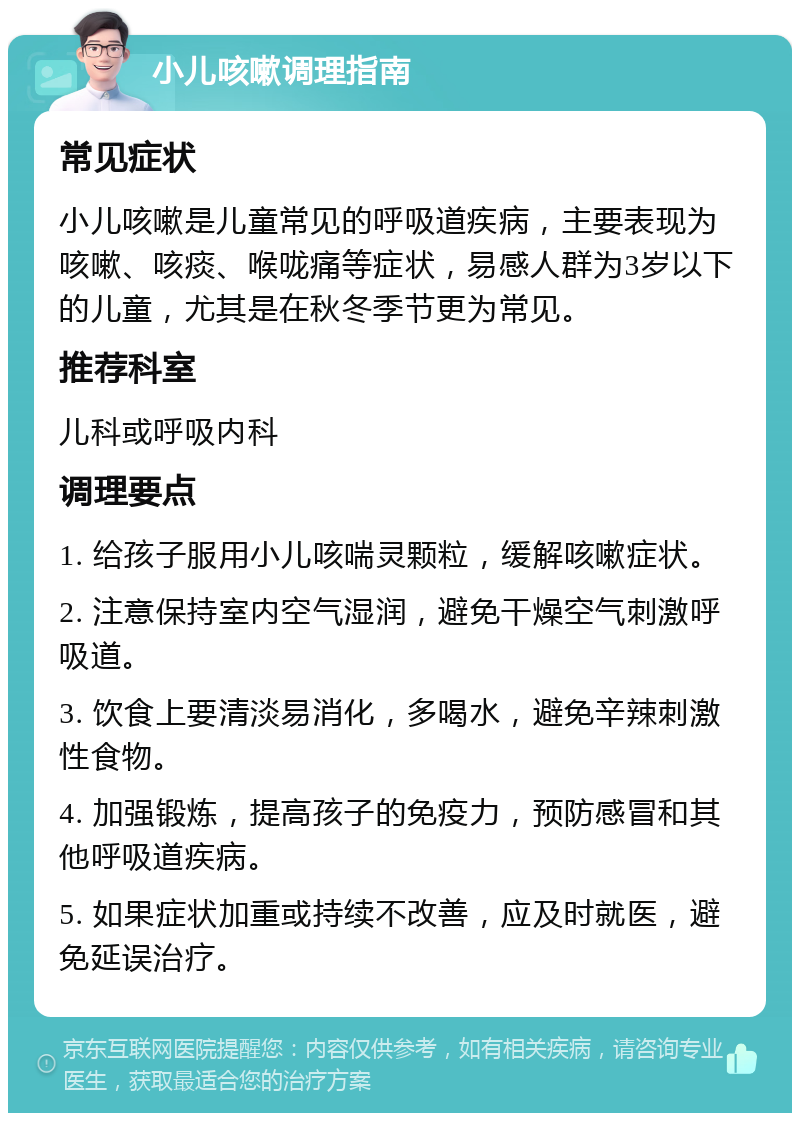 小儿咳嗽调理指南 常见症状 小儿咳嗽是儿童常见的呼吸道疾病，主要表现为咳嗽、咳痰、喉咙痛等症状，易感人群为3岁以下的儿童，尤其是在秋冬季节更为常见。 推荐科室 儿科或呼吸内科 调理要点 1. 给孩子服用小儿咳喘灵颗粒，缓解咳嗽症状。 2. 注意保持室内空气湿润，避免干燥空气刺激呼吸道。 3. 饮食上要清淡易消化，多喝水，避免辛辣刺激性食物。 4. 加强锻炼，提高孩子的免疫力，预防感冒和其他呼吸道疾病。 5. 如果症状加重或持续不改善，应及时就医，避免延误治疗。