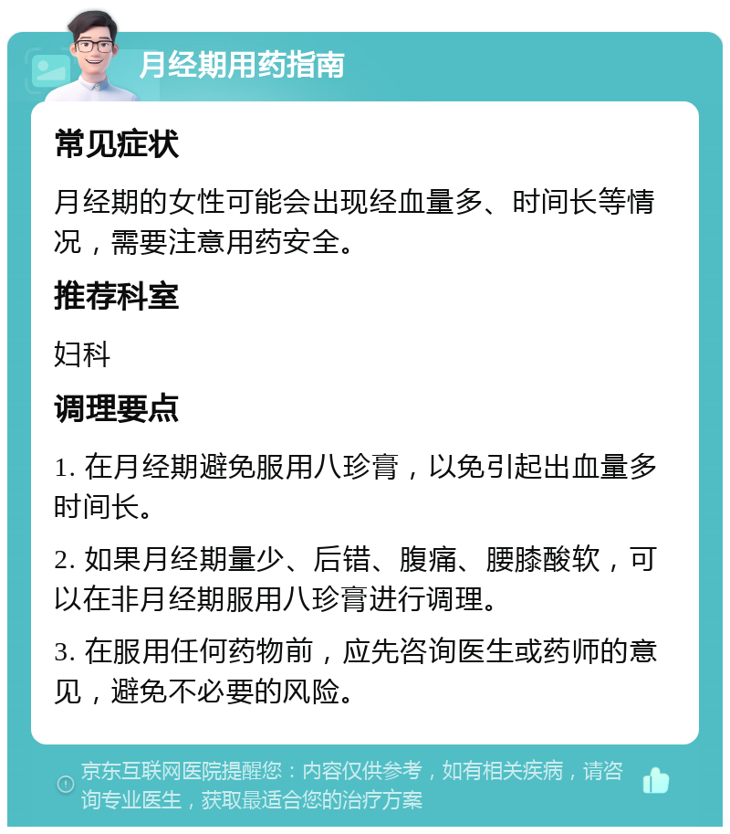 月经期用药指南 常见症状 月经期的女性可能会出现经血量多、时间长等情况，需要注意用药安全。 推荐科室 妇科 调理要点 1. 在月经期避免服用八珍膏，以免引起出血量多时间长。 2. 如果月经期量少、后错、腹痛、腰膝酸软，可以在非月经期服用八珍膏进行调理。 3. 在服用任何药物前，应先咨询医生或药师的意见，避免不必要的风险。