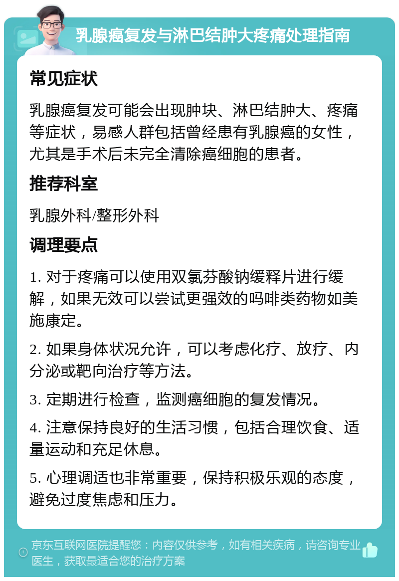 乳腺癌复发与淋巴结肿大疼痛处理指南 常见症状 乳腺癌复发可能会出现肿块、淋巴结肿大、疼痛等症状，易感人群包括曾经患有乳腺癌的女性，尤其是手术后未完全清除癌细胞的患者。 推荐科室 乳腺外科/整形外科 调理要点 1. 对于疼痛可以使用双氯芬酸钠缓释片进行缓解，如果无效可以尝试更强效的吗啡类药物如美施康定。 2. 如果身体状况允许，可以考虑化疗、放疗、内分泌或靶向治疗等方法。 3. 定期进行检查，监测癌细胞的复发情况。 4. 注意保持良好的生活习惯，包括合理饮食、适量运动和充足休息。 5. 心理调适也非常重要，保持积极乐观的态度，避免过度焦虑和压力。