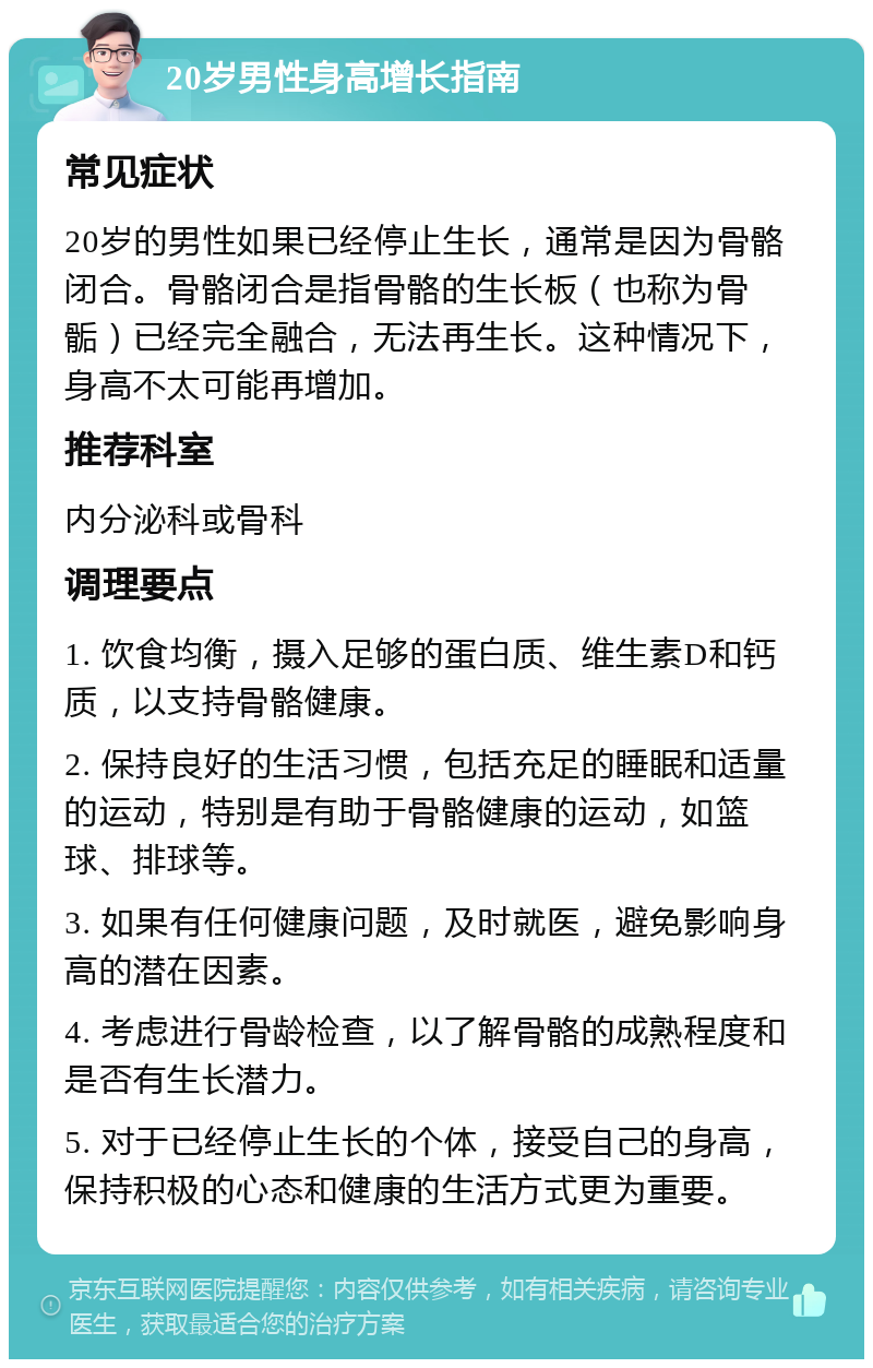 20岁男性身高增长指南 常见症状 20岁的男性如果已经停止生长，通常是因为骨骼闭合。骨骼闭合是指骨骼的生长板（也称为骨骺）已经完全融合，无法再生长。这种情况下，身高不太可能再增加。 推荐科室 内分泌科或骨科 调理要点 1. 饮食均衡，摄入足够的蛋白质、维生素D和钙质，以支持骨骼健康。 2. 保持良好的生活习惯，包括充足的睡眠和适量的运动，特别是有助于骨骼健康的运动，如篮球、排球等。 3. 如果有任何健康问题，及时就医，避免影响身高的潜在因素。 4. 考虑进行骨龄检查，以了解骨骼的成熟程度和是否有生长潜力。 5. 对于已经停止生长的个体，接受自己的身高，保持积极的心态和健康的生活方式更为重要。