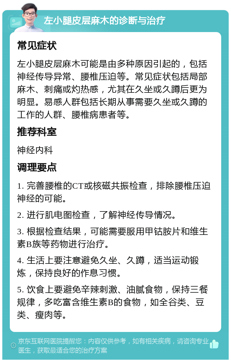 左小腿皮层麻木的诊断与治疗 常见症状 左小腿皮层麻木可能是由多种原因引起的，包括神经传导异常、腰椎压迫等。常见症状包括局部麻木、刺痛或灼热感，尤其在久坐或久蹲后更为明显。易感人群包括长期从事需要久坐或久蹲的工作的人群、腰椎病患者等。 推荐科室 神经内科 调理要点 1. 完善腰椎的CT或核磁共振检查，排除腰椎压迫神经的可能。 2. 进行肌电图检查，了解神经传导情况。 3. 根据检查结果，可能需要服用甲钴胺片和维生素B族等药物进行治疗。 4. 生活上要注意避免久坐、久蹲，适当运动锻炼，保持良好的作息习惯。 5. 饮食上要避免辛辣刺激、油腻食物，保持三餐规律，多吃富含维生素B的食物，如全谷类、豆类、瘦肉等。