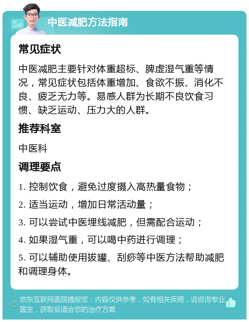 中医减肥方法指南 常见症状 中医减肥主要针对体重超标、脾虚湿气重等情况，常见症状包括体重增加、食欲不振、消化不良、疲乏无力等。易感人群为长期不良饮食习惯、缺乏运动、压力大的人群。 推荐科室 中医科 调理要点 1. 控制饮食，避免过度摄入高热量食物； 2. 适当运动，增加日常活动量； 3. 可以尝试中医埋线减肥，但需配合运动； 4. 如果湿气重，可以喝中药进行调理； 5. 可以辅助使用拔罐、刮痧等中医方法帮助减肥和调理身体。